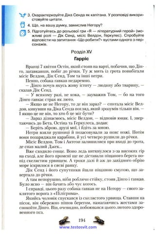 3. Охарактеризуйте Діка Сенда як капітана. У розповіді викори­
стовуйте цитати.
4. Що, на вашу думку, замислив Негору?
5. Підготуйтесь до рольової гри «Я — літературний герой» (мо­
жливі ролі — Дік Сенд, місіс Велдон, Геркулес). Спробуйте
відповісти на запитання «Що робити?» вустами одного з пер­
сонажів.
Розділ XV
Гарріс
Вранці 7 квітня Остін, який стояв на варті, побачив, що Дін-
го, загавкавши, побіг до річки. Ту ж мить із грота повибігали
місіс Велдон, Дік Сенд, Том та інші негри.
Певно, собака гавкав недаремно.
—Дінго почув якусь живу істоту —людину або тварину, —
сказав Дік Сенд.
— У всякому разі, не кока, — зауважив Том, ~ бо на того
Дінго гавкає страх як люто.
—Якшіо це не Негору, то де він зараз? —спитала місіс Вел­
дон, кинувши на Діка Сенда погляд, який зрозумів тільки він. -
І якщо це не він, то хто б це міг бути?
— Зараз дізнаємось, місіс Велдон, —відповів юнак. І, звер­
таючись до Бета, Остіна та Геркулеса, додав:
—Беріть зброю, друзі мої, і йдіть за мною.
Негри взяли рушниці й позасовували за пояс ножі. Потім
вони позаряджали карабіни, й усі четверо рушили до річки.
Місіс Велдон, Том і Актеон залишилися при вході до грота,
де спав малий Джек...
Вже сходило сонце. Воно ледь виткнулося з-за високих гір
на сході, але його промені ще не діставали піщаного берега по­
під скелястим урвищем. А трохи далі й аж до західного обрію
море іскрилося в сяєві ранку.
Дік Сенд і його супутники йшли піщаною смугою, що за­
вертала до річки.
А там непорушно, ніби роблячи стійку, стояв Дінго і гавкав.
Було ясно ~ він бачить або чує когось.
І справді, цього разу собака гавкав не на Негору —свого за­
клятого ворога з «Пілігрима».
Якийсь чоловік спускався із скелястого урвища. Ставши на
пісок, він обережно пішов берегом, намагаючись жестами за­
спокоїти Дінго. Він, очевидно, побоювався цього лютого здоро­
венного пса.
^ 194
www.testosvit.com
 