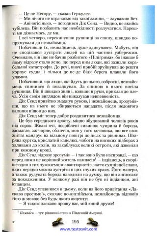 — Це не Негору, —сказав Геркулес.
—Ми нічого не втрачаємо від такої заміни, —зауважив Бет.
—Анічогісінько, —погодився Дік Сенд. ~ Видно, це якийсь
тубілець. Він позбавить нас необхідності розлучатися. Нареш­
ті ми дізнаємось, де ми.
І всі четверо, перекинувши рушниці за спину, швидко по­
прямували до незнайомця.
Побачивши їх, незнайомець дуже здивувався. Мабуть, він
не сподівався зустріти людей на цій частині узбережжя.
Очевидно, він іш;е не бачив розбитого «Пілігрима», бо інакше б
йому відразу стало ясно, що перед ним люди, які зазнали кора­
бельної катастрофи. До речі, вночі прибій зруйнував до решти
корпус судна, і тільки де-не-де біля берега плавали його
уламки.
Побачивши, що люди, які йдуть до нього, озброєні, незнайо­
мець спинився й позадкував. За спиною в нього висіла
рушниця. Він її швидко зняв і, взявши в руки, приклав до пле­
ча. Усім своїм виглядом він виказував невпевненість.
Дік Сенд привітно змахнув рукою, і незнайомець, зрозумів­
ши, що на нього не збираються нападати, після недовгого
вагання пішов до них.
Дік Сенд міг тепер добре роздивитися незнайомця.
Це був середнього зросту, міцно збудований чоловік років
під сорок. Жваві очі, посріблені сивиною чуприна й борода,
засмагле, аж чорне, обличчя, мов у того кочовика, що все своє
життя мандрує на вільному повітрі по лісах та рівнинах. Шкі­
ряна куртка, крислатий капелюх, чоботи на високих підборах з
халявами до колін, на закаблуках великі остроги, які дзвеніли
при кожному кроці.
Дік Сенд відразу зрозумів —і так воно було насправді, —що
перед ними не корінний житель пампасів ‘ —індіанець, а скорі­
ше один з тих чужоземців-авантюристів, часто сумнівної слави,
яких нерідко можна зустріти в цих глухих краях. Його манери,
а також рудувата борода наводили на думку, що він англосакс
за походженням. У всякому разі він не був ні індіанцем, ані
іспанцем.
Дік Сенд упевнився в цьому, коли на його привітання «Ла­
скаво просимо!», сказане по-англійськи, незнайомець відповів
тією ж мовою без будь-якого акценту:
—Я також ласкаво прошу вас, мій юний друже!
13'
^ Пампаси —тут: рівнинні степи в Південній Америці.
“ ’ З
www.testosvit.com
 