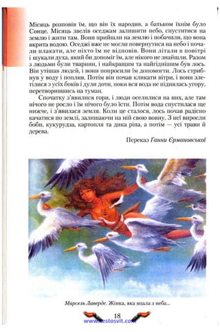 Місяць розповів їм, що він їх народив, а батьком їхнім було
Сонце. Місяць звелів оседжам залишити небо, спуститися на
землю і жити там. Вони прийшли на землю і побачили, що вона
вкрита водою. Оседжі вже не могли повернутися на небо і поча­
ли плакати, але ніхто їм не відповів. Вони літали в повітрі
і шукали духа, який би допоміг їм, але нікого не знайшли. Разом
з людьми були тварини, і найкращим та найгіднішим був лось.
Він утішав людей, і вони попросили їм допомогти. Лось стриб­
нув у воду і поплив. Потім він почав кликати вітри, і вони зле-
тілися з усіх боків і дули доти, поки вся вода не піднялась угору,
перетворившись на туман.
Спочатку з’явилися гори, і люди оселилися на них, але там
нічого не росло і їм нічого було їсти. Потім вода спустилася ще
нижче, і з’явилася земля. Коли це сталося, лось почав радісно
качатися по землі, залишаючи на ній свою вовну. З неї виросли
боби, кукурудза, картопля та дика ріпа, а потім — усі трави й
дерева.
Переказ Ганни Єрмановської
Марсель Лаверде. Жінка, яка впала з неба...
18
www.testosvit.com
 
