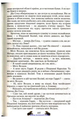 знаю центральні області країни, де я частенько бував. А на цьо­
му березі я вперше.
Дік Сенд обмірковував те, що почув од незнайомця. Він не
дуже здивувався; не знаючи сили морських течій, легко поми­
литися в обчисленнях. Але помилка вийшла зовсім незначна.
Він гадав, ш,о вони розбились десь між двадцять сьомим і трид­
цятим градусами південної широти, коли брати від острова
Пасхи, а виявляється — на двадцять п’ятому градусі. Таке
незначне відхилення від курсу протягом такого тривалого
шляху цілком можливе.
Зрештою, ніш:о не викликало сумніву в словах незнайомця.
Вони — в Південній Болівії, тож нічого дивного, що берег
такий порожній.
—Містере, —мовив Дік Сенд, —судячи з ваших слів, ми до­
сить далеко від Ліми?
— О, Ліма справді далеко... ген там! На півночі! — відповів
незнайомець, махнувши в той бік рукою.
Місіс Велдон, що повсякчас була насторожі, відколи зник
Негору, пильно приглядалась до цього чоловіка. Проте пі в йо­
го поведінці, ані в словах вона не помітила нічого підозрілого.
— Даруйте, містере, — мовила вона, — за моє, можливо,
нескромне запитання... Ви, здається, не болівієць?
—Я такий самий американець, як і ви, місіс...
— Місіс Велдон.
— А мене звуть Гарріс. Я родом з Південної Кароліни. Та
ось уже скоро двадцять років, як я виїхав з батьківщини і про­
живаю в пампасах Болівії. Тож я невимовно радий бачити
своїх земляків.
—Ви живете в цій частині Болівії, містере Гарріс? —спита­
ла місіс Велдон.
— Ні, місіс Велдон, я живу на півдні, біля чилійського
кордону, а зараз їду на північний схід, в Атакаму.
—Виходить, ми перебуваємо поблизу Атакамської пустелі? —
спитав Дік Сенд.
— Саме так, мій юний друже, і ця пустеля починається за
гірським пасмом, що височіє на обрії.
—Пустеля Атакама? —перепитав Дік Сенд.
—Так, —відповів Гарріс. — Ця пустеля — своєрідний край
Південної Америки, від якої вона багато чим відрізняється. Це
найцікавіша й найменш вивчена область материка.
—І ви їдете сам-один? —спитала місіс Велдон.
197
www.testosvit.com
 