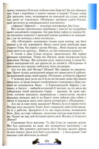 грим» опинився біля цих небезпечних берегів? Як він обминув
мис Горн і перейшов з одного океану в інший? Тільки тепер
Дік зрозумів, чому, незважаючи на швидкий хід судна, земля
так довго не з’являлася: «Пілігрим» пройшов удвічі більше,
щоб дістатися до американського континенту.
«Африка! Африка!» —подумки повторював Дік Сенд.
Він вкотре прискіпливо перебирав у пам’яті всі подробиці
цього загадкового плавання. Аж ураз йому сяйнуло: компас бу­
ло зіпсовано зумисне! І запасний компас розбився не випадко­
во, і лаг не потонув, а його потопили...
«На «Пілігримі» залишився тільки один компас, що його
покази я не міг перевірити. Якось уночі мене розбудив крик
старого Тома. На кормі я застав Негору... Меій сказали, що він
упав просто на нактоуз... Мабуть, це він пошкодив компас!»
У голові в Діка Сенда потроху прояснилося. Він майже
розгадав таємницю. Тепер він збагнув, якою підозрілою була
поведінка Негору. Він відчував руку португальця в низці бу­
цімто випадковостей, що призвели до загибелі «Пілігрима» й
поставили під страшну небезпеку його пасажирів.
Але хто він, цей Негору? Моряк? Він завжди це заперечу­
вав. Проте тільки досвідчений моряк міг намислити й здійсни­
ти мерзенний замір, який привів «Пілігрим» до берегів Африки!
У всякому разі, коли ще й були нез’ясовані деякі обставини
минулого, то щодо їхнього теперішнього становища в Діка сум­
нівів не залишалося. Вони — в Екваторіальній Африці і, на­
певно, в Анголі —найнебезпечнішій її частині, за сто миль від
узбережжя, їхній провідник Гарріс — зрадник. За дуже про­
стою логікою виходило: американець і португалець зналися
віддавна; випадок звів їх на березі; вони зайшли між собою у
змову й задумали щось лихе проти потерпілих з «Пілігрима».
Але що ж саме вони задумали? Можна було б припустити:
Негору хоче захопити Тома і його товаришів, щоб потім прода­
ти їх у рабство. Зрозуміло й те, що португалець, ненавидячи
його, Діка, за старі «образи», шукатиме нагоди помститися йо­
му. Однак що має цей негідник проти місіс Велдон та її малого
Джека?
Становище було жахливе. Та Дік Сенд не занепав духом.
Він був капітаном на морі, він залишиться капітаном і на
суходолі. Він повинен урятувати місіс Велдон, малого Джека
та всіх інших! Доля всіх його супутників —у його руках! І він
виконає свій обов’язок до кінця!
201
www.testosvit.com
 
