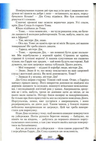 Поміркувавши години дві-три над усім цим і зваживши по-
думки всі шанси на добре і лихе —останнього, на жаль, перед­
бачалося більше! — Дік Сенд підвівся. Він був сповнений
рішучості і спокою.
Сонячні промені вже осяяли вершечки дерев. Усі спали,
крім Діка Сенда й старого Тома.
Юнак підійшов до Тома.
—Томе, -- тихо мовив він, —ви чули рикання лева, ви бачи­
ли ланцюги й колодки работорговців. То ви, мабуть, знаєте, що
ми в Африці?
—Так, містере Дік, знаю.
—Ось ш;о, Томе; не кажіть про це ні місіс Велдон, ані вашим
товаришам! Не треба нікого лякати.
— Гаразд, містере Дік.
—Томе, —провадив Дік, —ми повинні бути дуже пильни­
ми. Ми перебуваємо у ворожій країні. Страшна це країна,
страшні й тутешні вороги! А нашим супутникам ми скажемо
тільки, що Гарріс нас зрадив, —хай вони будуть насторожі. Хай
думають, що нам загрожує напад тубільців. Цього досить.
—Мої товариші —віддані й хоробрі люди, містере Дік.
— Знаю. Знаю й те, що можу покластися на ваш здоровий
глузд і життєвиіі досвід. Ви мені допоможете. Томе?
—Завжди й у всьому, містере Дік!
Дік Сенд звірив сталому Томові свій план. Отже, з Гарріса
завчасу зірвано маску. Його викриттю допомогли знайдені під
деревом ланцюги та колодки, покинуті втікачамн-невільника-
ми, і несподіваний лев’ячий рик у хащах. Американець зрозу­
мів це і втік, мабуть, трохи не довівши загін до місця, де на
нього мали напасти. Негору йшов назирці за мандрівниками,
бо тільки про його присутність могла свідчити поведінка Дінго.
Португалець, певно, вже зустрівся з американцем, і вони
розмірковують, як діяти далі. Таким чином, у ближчі години
небезпека мандрівникам не загрожує. Цей час треба викори­
стати для порятунку.
План Діка полягав у тому, щоб якомога швидше повернутися
на узбережжя. Потім рушити берегом океану — байдуже, на
північ чи на південь, — добутись до першого-ліпшого порту­
гальського поселення, а там уже чекати якоїсь нагоди поверну­
тися на батьківщину.
Але як дістатися до узбережжя —тією самою дорогою? Як
і передбачав Гарріс, Дік Сенд одкинув цю можливість.
Ф 202
www.testosvit.com
 
