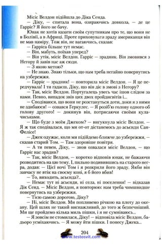 Місіс Велдон підійшла до Діка Сенда.
— Діку, — спитала вона, озираючись довкола, — де це
Гарріс? Я його не бачу.
І Юнак не хотів казати своїм супутникам про те, що вони не
в Болівії, а в Африці. Проте приховувати зраду американця він
не мав наміру. Тож він, не вагаючись, сказав:
—Гарріса більше тут немає.
—Він, мабуть, поїхав уперед?
— Він утік, місіс Велдон. Гарріс —зрадник. Він змовився з
Негору й завів нас аж сюди.
—З якою метою?
—Не знаю. Знаю тільки, що нам треба негайно повернутись
на узбережжя.
— Гарріс —зрадник! —повторила місіс Велдон. —Я це пе­
редчувала! І ти гадаєш, Діку, що він діє в змові з Негору?
—Так, місіс Велдон. Португалець увесь час ішов слідом за
нами. Певно, випадок звів цих двох пройдисвітів і...
—Сподіваюся, що вони не розстануться доти, доки я з ними
не здибаюся! —озвався Геркулес. —Я розіб’ю голову одного об
голову другого! — докинув він, потрясаючи своїми кула­
чиськами.
— Що буде з моїм Джеком? — вигукнула місіс Велдон. —
Я ж так сподівалася, що ми от-от дістанемось до асьєнди Сан-
Фелісе!
—Джек одужає, коли ми підійдемо ближче до узбережжя, —
сказав старий Том. —Там здоровіше повітря.
— А ти певен, Діку, — знов озвалася місіс Велдон, — що
Гарріс нас зрадив?
—Так, місіс Велдон, — коротко відповів юнак, не бажаючи
розводитись на цю тему. І, пильно подивившись на старого нег­
ра, додав: — Цієї ночі Том і я розкрили його зраду. Якби він
завчасу не втік на своєму коні, я б його вбив!
—То, виходить, асьєнда?..
— Немає тут ні асьєнди, ні села, ні поселення! — відказав
Дік Сенд. — Місіс Велдон, я повторюю: нам треба чимшвидше
повернутись на узбережжя.
—Тією самою дорогою, Діку?
— Ні, місіс Велдон. Ми попливемо річкою на плоту до оке­
ану. Цей шлях не такий виснажливий, до того ж безпечніший.
Ми ще пройдемо кілька миль пішки, і я не сумніваюсь...
—Я зовсім не стомилася, Діку! —відповіла місіс Велдон, ба­
дьоро усміхаючись. —Я можу йти пішки. І понесу Джека...
204 %
www.testosvit.com
 