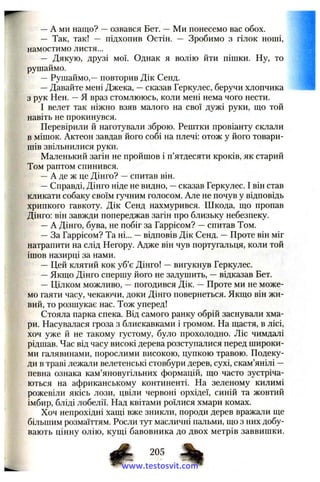 —A ми нащо? —озвався Бет. —Ми понесемо вас обох.
— Так, так! — підхопив Остін. — Зробимо з гілок ноші,
намостимо листя...
— Дякую, друзі мої. Однак я волію йти пішки. Ну, то
рушаймо.
—Рушаймо,—повторив Дік Сепд.
—Давайте мені Джека, —сказав Геркулес, беручи хлопчика
з рук Нен. —Я враз стомлююсь, коли мені нема чого нести.
І велет так ніжно взяв малого на свої дужі руки, що той
навіть не прокинувся.
Перевірили й наготували зброю. Рештки провіанту склали
в мішок. Актеон завдав його собі на плечі: отож у його товари­
шів звільнилися руки.
Маленький загін не пройшов і п’ятдесяти кроків, як старий
Том раптом спинився.
—А де ж це Дінго? —спитав він.
—Справді, Дінго ніде не видно, —сказав Геркулес. І він став
кликати собаку своїм гучним голосом. Але не почув у відповідь
хрипкого гавкоту. Дік Сенд нахмурився. Шкода, що пропав
Дінго: він завжди попереджав загін про близьку небезпеку.
—А Дінго, бува, не побіг за Гаррісом? —спитав Том.
—За Гаррісом? Та ні... —відповів Дік Сенд. —Проте він міг
натрапити на слід Негору. Адже він чув португальця, коли той
ішов назирці за нами.
— Цей клятий кок уб’є Дінго! —вигукнув Геркулес.
—Якщо Дінго спершу його не задушить, —відказав Бет.
— Цілком можливо, —погодився Дік. —Проте ми не може­
мо гаяти часу, чекаючи, доки Дінго повернеться. Якщо він жи­
вий, то розшукає нас. Тож уперед!
Стояла парка спека. Від самого ранку обрій заснували хма­
ри. Насувалася гроза з блискавками і громом. На щастя, в лісі,
хоч уже й не такому густому, було прохолодно. Ліс чимдалі
рідшав. Час від часу високі дерева розступалися перед широки­
ми галявинами, порослими високою, цупкою травою. Подеку­
ди в траві лежали велетенські стовбури дерев, сухі, скам’янілі —
певна ознака кам’яновугільних формацій, що часто зустріча­
ються на африканському континенті. На зеленому килимі
рожевіли якісь лози, цвіли червоні орхідеї, синій та жовтий
імбир, бліді лобелії. Над квітами роїлися хмари комах.
Хоч непрохідні хащі вже зникли, породи дерев вражали ще
більшим розмаїттям. Росли tjti масличні пальми, що з них добу­
вають цінну олію, кущі бавовника до двох метрів заввишки.
205
www.testosvit.com
 