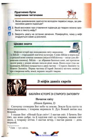 Прагнемо бути
творчими читачами
1. Якою дивовижною здатністю володіли первісні люди, за уяв­
леннями давніх індіанців?
Щ 2. Який висновок про ставлення індіанців до тварин можна зро-
^ бити з тексту міфу?
^ 3. Зверніть увагу на останнє речення. Поміркуйте, чому у міфі
згадуються саме ці рослини.
Цікаво знати
Міфічні історії про походження світу знаходимо ------------
і в Біблії —стародавній пам’ятці культури. Слово Біблія в перекладі
з грецької мови означає книжки (звідси й бібліотека —місце для збе­
реження книжок). Біблія —це зібрання багатьох книг, які протягом
тисячі років у різних місцях писали різні люди. Книга книг (так ще
називають Біблію) складається з двох частин —Старого Заповіту та
Нового Заповіту. Перша частина (Старий Заповіт) містить оповіді
про створення неба, землі, перших людей і тварин.
З міфів давніх євреїв
ШШШШШт БІБЛІЙНІ ІСТОРІЇ ЗІ СТАРОГО ЗАПОВІТУ
Початок світу
(Книга Буття, І)
Спочатку сотворив Бог небо та землю. Земля була пуста та
невпорядкована, і темрява вкривала ЇЇ. Дух Божий витав над
водами.
І сказав Бог: «Нехай буде світ»'. І настав світ. І бачить Бог
світ, що воно добре, та й одділив світ од темряви, назвав світ
днем, а темряву ніччю. І настав вечір, і настав ранок — день
перший.
' Світ — тут: світло.
19
www.testosvit.com
 