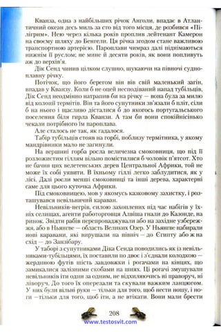 Кванза, одна з найбільших річок Анголи, впадає в Атлан­
тичний океан десь миль за сто від того місця, де розбився «Пі­
лігрим». Нею через кілька років проплив лейтенант Камерон
на своєму шляху до Бенгели. Ця річка згодом стане важливою
транспортною артерією. Пароплави чимраз далі піднімаються
нижнім її руслом; не мине й десяти років, як вони попливуть
аж до верхів’я.
Дік Сенд чинив цілком слушно, шукаючи на півночі судно­
плавну річку.
Потічок, що його берегом він вів свій маленький загін,
впадав у Кванзу. Коли б не оцей несподіваний напад тубільців,
Дік Сенд неодмінно натрапив би на річку —вона була за милю
від колонії термітів. Він та його супутники зв’язали б пліт, сіли
б на нього і щасливо дісталися б до якогось португальського
поселення біля гирла Кванзи. А там би вони спокійнісінько
чекали потрібного їм пароплава.
Але сталось не так, як гадалося.
Табір тубільців стояв на горбі, поблизу термітника, у якому
мандрівники мало не загинули.
На вершині горба росла величезна смоковниця, що під її
розложистим гіллям вільно помістилися б чоловік п’ятсот. Хто
не бачив цих велетенських дерев Центральної Африки, той не
може їх собі уявити. В їхньому гіллі легко заблудитися, як у
лісі. Далі росли менші смоковниці та інші дерева, характерні
саме для цього куточка Африки.
Під смоковницею, мов у якомусь казковому захистку, і роз­
ташувався невільничий караван.
Невільників-негрів, силою захоплених під час набігів у їх­
ніх селищах, агенти работорговця Алвіша гнали до Казонде, на
ринок. Звідти рабів перепроваджували або на західне узбереж­
жя, або в Ньянгве —область Великих Озер. У Ньянгве набирали
нові каравани, які вирушали на північ —до Єгипту або ж на
схід —до Занзібару.
У таборі з супутниками Діка Сенда поводились як із невіль-
никами-тубільцями, їх поставили по двоє і з’єднали колодкою —
жердиною футів шість завдовжки і рогачами на кінцях, що
замикалися залізними скобами на шиях. Ці рогачі змушували
невільників іти один за одним, не відхиляючись ні праворуч, ні
ліворуч. До того їх оперезали та скували важким ланцюгом.
У них були вільні руки —тільки для того, щоб нести ношу, і но­
ги —тільки для того, щоб іти, а не втікати. Вони мали брести
208
www.testosvit.com
 