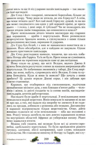 сотні миль та ще и під ударами нагаїв хавільдарів —так звали­
ся їхні наглядачі.
Дік Сенд і його товариші, знеможені боротьбою, більше не
чинили онору. Чому вони не втекли, як ото Геркулес? А втім,
що чекає втікача далі? Хоч хай який Геркулес дужий, та на що
він може сподіватися сам-один у цій ворожій країні, де проти
нього — і голод, і дикі звірі, й тубільці? Чи не позаздрить він
трохи згодом своїм товаришам, що опинилися в неволі?
Проте невільникам нічого чекати милосердя від старших
над караваном — арабів і португальців. Вони розмовляли
незрозумілою бранцям мовою, а спілкувалися з ними тільки
погрозливими жестами, окриками й ударами.
Дік Сенд був білий, і з ним не наважилися повестися як з
іншими. Його обеззброїли, але в кайдани не закували. Однак
до нього приставили хавільдара.
Дік Сенд розглядався навколо, чекаючи, що ось-ось поба­
чить Негору або Гарріса. Та їх не було. Проте юнак не сумнівався,
що нападом на термітник керували саме ці два негідники.
Йому спало на думку, що місіс Велдон, малого Джека й
кузена Бенедікта розлучили з ними за наказом американця або
португальця. Не побачивши змовників у таборі, Дік Сенд вирі­
шив, що вони, мабуть, супроводять місіс Велдон, її сина та ку­
зена Бенедікта. Куди ж вони їх повели? Що хочуть з ними
зробити? Ці думки ятрили Дікові серце, і він забував про
власне становище.
Караван, що отаборився під смоковницею, налічував
щонайменше вісімсот душ, з них близько п’ятсот рабів —чоло­
віків і жінок, із двісті солдатів та із сотню носіїв, наглядачів-
хавільдарів, агентів работорговця.
Наглядачі були араби й португальці. З невільниками вони
поводилися вкрай жорстоко. Вони шмагали їх нагаями ні за що
ні про що, а тих, які падали від хвороби чи знемоги й не годи­
лись на продаж, добивали з рушниць або ножами. Дисципліну
в каравані підтримували тільки жорстокістю. Отже, дійти
живими судилося не всім невільникам — хіба що половині з
них. Решту чекала загибель на цих довгих караванних шляхах
од внутрішніх областей Африки до узбережжя океану. Рідко
кому вдавалося втекти.
Можна собі уявити, які нелюди були всі ці агенти-євро-
пейці, здебільшого португальці. То були пройдисвіти різного
ґатунку, злочинці, збіглі каторжники, одне слово, покидьки
суспільства. Не становили винятку й Негору та Гарріс, які слу-
14 Зарубіжна література, 6 кл.
Ф - 209 %www.testosvit.com
 