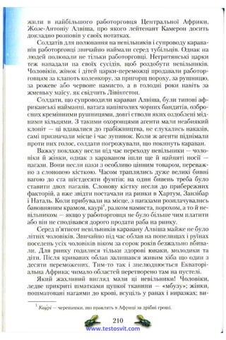 жили в найбільшого работорговця Центральної Африки,
Жозе-Антоніу Алвіша, про якого лейтенант Камерон досить
докладно розповів у своїх нотатках.
Солдатів для полювання на невільників і супроводу карава­
нів работорговці звичайно наймали серед тубільців. Однак на
людей полювали не тільки работорговці. Негритянські царки
теж нападали на своїх сусідів, щоб роздобути невільників.
Чоловіків, жінок і дітей царки-переможці продавали работор­
говцям за клапоть коленкору, за пригорщ пороху, за рушницю,
за рожеве або червоне намисто, а в голодні роки навіть за
жменьку маїсу, як свідчить Лівінгстон.
Солдати, що супроводили караван Алвіїна, були типові аф­
риканські найманці, ватага напівголих чорних бандитів, озбро­
єних кремінними рушницями, довгі стволи яких оздоблені мід­
ними кільцями, з такими охоронцями агенти мали неабиякий
клоніт — ці вдавалися до грабіжніщтва, не слухались наказів,
самі призначали місце і час зупинок. Коли ж агенти піднімали
проти них голос, солдати погрожували, що покинуть караван.
Важку поклажу несли під час переходу невільники —чоло­
віки й жінки, однак з караваном ішли ще й найняті носії ~
пагази. Вони несли паки з особливо цінним товаром, переваж­
но з слоновою кісткою. Часом траплялись дуже великі бивні
вагою до ста шістдесяти фунтів; на один бивень треба було
ставити двох пагазів. Слонову кістку несли до прибережних
факторій, а вже звідти постачали на ринки в Хартум, Занзібар
і Наталь. Коли прибували на місце, з пагазами розплачувались
бавовняним крамом, каурі', разком намиста, порохом, ато йне­
вільником —якщо у работорговця не було більше чим платити
або він не сподівався дорого продати раба на ринку.
Серед п’ятисот невільників каравану Алвіша майже не було
літніх чоловіків. Звичай}іо під час облав на попелищах і руїнах
поселень усіх чоловіків віком за сорок років безжально вбива­
ли. Для ринку годилися тільки здорові юнаки, молодики та
діти. Після кривавих облав залишався живим хіба що один з
десяти переможених. Тим-то так і знелюднюється Екваторі­
альна Африка; чимало областей перетворено там на пустелі.
Який жахливий вигляд мали ці невільники! Чоловіки,
ледве прикриті шматками цупкої тканини — «мбузу»; жінки,
пошматовані нагаями до крові, всуціль у ранах і виразках; ви-
Каурі — черепашки, що правлять в Африці за дрібні гроші.
210
www.testosvit.com
 