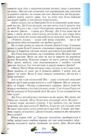 снажені худі діти з закривавленими ногами; люди з рогачами
на шиях... Вигляд цих нещасних, цих нанівмерців, цих «кістяків
із чорного дерева», як сказав про них Лівінгстон, міг би розжа­
лобити навіть дикого звіра. Але до їхніх мук б}^ли баіідужі
наглядачі-араби, а тим більше нортуга.тьці...
Зайве казати, що за бранцями було встановлено дуже пиль­
ний нагляд. Дік Сенд розумів, що про втечу годі й думати. Але
де місіс Велдон і що з нею? Безперечно, захоплення в полон її
та малого Джека — справа рук Негору. Дік Сенд поки що не
знав, з якою метою португалець розлучив їх, але серце його
краялося, коли він думав, яка небезпека загрожує місіс Велдон.
«Уявити тільки, — казав собі юнак подумки, ~ яю я міг
застрелити обох негідників і не зробив цього!»
Ця та інші думки не давали спокою Дікові Сенду. Скількох
нещасть вони були б уникли, вчинивши справедливий суд над
Негору й Гаррісом, скільки людей урятували б від рабства!
Дік Сенд знав напевне, що становиїце місіс Велдон і малого
Джека жахливе. Вони аж ніяк не могли важити на допомогу
кузена Бенедікта. Бідолаха навряд чи дасть самому собі раду.
Всіх трьох, мабуть, уже перепровадили у якийсь глухий
закуток Анголи. Але хто нестиме в дорозі хворого Джека?
«Мати! Мати! Вона нестиме сина, скільки в неї стане сили.
Вона зробить те саме, що й нещасні рабині. І впаде десь на
дорозі, як вони. Коли б мені випало опинитись віч-на-віч з
цими катами!»
А.ТЄж він і сам полонений! Він —одна з голів цієї людської
череди, що її хавільдари женуть у глиб Африки. Він не знав на­
віть, чи Гарріс і Негору супроводять караван. Дінго, який би
відразу винюшив слід португальця, немає. Сам тільки Геркулес
міг би допомогти бідолашній місіс Велдон. Та як сподіва гися на
таке чудо?
Дік Сенд відчайдушно чіплявся за цю надію. Він вірив, що
Геркулес живий. Негр безмежно відданий місіс Велдон —
у цьому немає жодного сумніву. І він зробить усе, пю тільки
можливо, аби врятувати її! Мабуть, Герку.пес іде слідами місіс
Велдон і вже якось зумів сповістити про себе. А може, він вирі­
шив спершу зв'язатися з Діком Сендом, викр>асти або звільнити
його силою?
Юнак уявив собі, як Геркулес непомітно пробирається в
табір, змішується з юрбою чорних, як і він, невільників і, обду­
ривши пильність варти, підповзає до нього, Діка. Велет-пегр
Ф- 211
www.testosvit.com
 