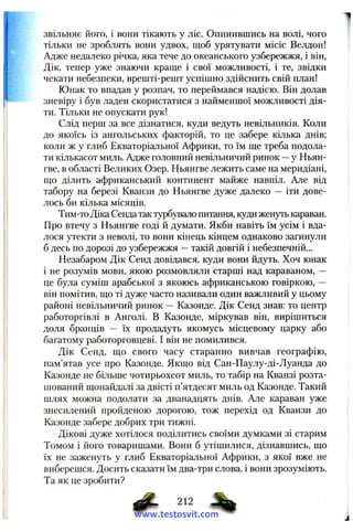 звільняє його, і вони тікають у ліс. Опинившись на волі, чого
тільки не зроблять вони удвох, щоб урятувати місіс Велдон!
Адже недалеко річка, яка тече до океанського узбережжя, і він,
Дік, тепер уже знаючи краще і свої можливості, і те, звідки
чекати небезпеки, врешті-решт успішно здійснить свій план!
Юнак то впадав у розпач, то переймався надією. Він долав
зневіру і був ладен скористатися з найменшої можливості дія­
ти. Тільки не опускати рук!
Слід перш за все дізнатися, куди ведуть невільників. Коли
до якоїсь із ангольських факторій, то це забере кілька днів;
коли ж у глиб Екваторіальної Африки, то їм ще треба подола­
ти кількасот миль. Адже головний невільничий ринок —у Ньян-
гве, в області Великих Озер. Ньянгве лежить саме на меридіані,
що ділить африканський континент майже навпіл. Але від
табору на березі Кванзи до Ньянгве дуже далеко — іти дове­
лось би кілька місяців.
Тим-то Діка Сенда так турбувало питання, куди женуть караван.
Про втечу з Ньянгве годі й думати. Якби навіть їм усім і вда­
лося утекти з неволі, то вони кінець кінцем однаково загинули
б десь по дорозі до узбережжя —такій довгій і небезпечній...
Незабаром Дік Сенд довідався, куди вони йдуть. Хоч юнак
і не розумів мови, якою розмовляли старші над караваном, —
це була суміш арабської з якоюсь африканською говіркою, —
він помітив, що ті дуже часто називали один важливий у цьому
районі невільничий ринок — Казонде. Дік Сенд знав: то центр
работоргівлі в Анголі. В Казонде, міркував він, вирішиться
доля бранців — їх продадуть якомусь місцевому царку або
багатому работорговцеві. І він не помилився.
Дік Сенд, що свого часу старанно вивчав географію,
пам’ятав усе про Казонде. Якщо від Сан-Паулу-ді-Луанда до
Казонде не більше чотирьохсот миль, то табір на Кванзі розта­
шований щонайдалі за двісті п’ятдесят миль од Казонде. Такий
шлях можна подолати за дванадцять днів. Але караван уже
знесилений пройденою дорогою, тож перехід од Кванзи до
Казонде забере добрих три тижні.
Дікові дуже хотілося поділитись своїми думками зі старим
Томом і його товаришами. Вони б утішилися, дізнавшись, що
їх не заженуть у глиб Екваторіальної Африки, з якої вже не
виберешся. Досить сказати їм два-три слова, і вони зрозуміють.
Та як це зробити?
# 212 4 | >
www.testosvit.com
 