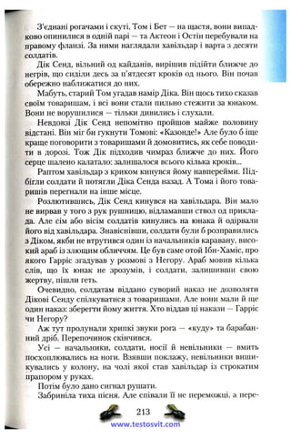 З ’єднані рогачами і скуті, Том і Бет —на щастя, вони випад­
ково опинилися в одній парі —та Актеон і Остін перебували на
правому фланзі. За ними наглядали хавільдар і варта з десяти
солдатів.
Дік Сенд, вільний од кайданів, вирішив підійти ближче до
негрів, що сиділи десь за п’ятдесят кроків од нього. Він почав
обережно наближатися до них.
Мабуть, старий Том угадав намір Діка. Він щось тихо сказав
своїм товаришам, і всі вони стали пильно стежити за юнаком.
Вони не ворушилися —тільки дивились і слухали.
Невдовзі Дік Сенд непомітно пройшов майже половину
відстані. Він міг би гукнути Томові: «Казонде!» Але було б іще
краще поговорити з товаришами й домовитись, як себе поводи­
ти в дорозі. Тож Дік підходив чимраз ближче до них. Його
серце шалено калатало: залишалося всього кілька кроків...
Раптом хавільдар з криком кинувся йому навперейми. Під­
бігли солдати й потягли Діка Сепда назад. А Тома і його това­
ришів перегнали на інше місце.
Розлютившись, Дік Сенд кинувся на хавільдара. Він мало
не вирвав у того з рук рушницю, відламавши ствол од прикла­
да. Але сім або вісім солдатів кинулись на юнака й одірвали
його від хавільдара. Знавіснівши, солдати були б розправились
з Діком, якби не втрутився один із начальників каравану, висо­
кий араб із злющим обличчям. Це був саме отой Ібн-Хаміс, про
якого Гарріс згадував у розмові з Негору. Араб мовив кілька
слів, що їх юнак не зрозумів, і солдати, залишивши свою
жертву, пішли геть.
Очевидно, солдатам віддано суворий наказ не дозволяти
Дікові Сенду спілкуватися з товаришами. Але вони мали й ще
один наказ: зберегти йому життя. Хто віддав ці накази —Гарріс
чи Негору?
Аж тут пролунали хрипкі звуки рога — «куду» та барабан­
ний дріб. Перепочинок скінчився.
Усі — начальники, солдати, носії й невільники — вмить
посхоплювались на ноги. Взявши поклажу, невільники виши­
кувались у колону, на чолі якої став хавільдар із строкатим
прапором у руках.
Потім було дано сигнал рушати.
Забриніла тиха пісня. Але співали її не переможці, а пере-
213
www.testosvit.com
 