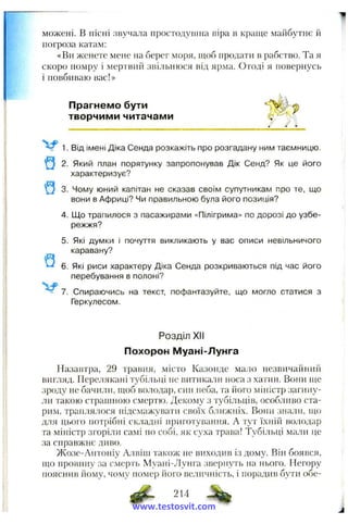 можені. в пісні звучата простодушна віра в краще майбутнє й
погроза катам:
«Ви женете мене на берег моря, щоб продати в рабство. Та я
скоро помру і мертвий звільнюся від ярма. Отоді я повернусь
і повбиваю вас!»
Прагнемо бути
творчими читачами
1. Від імені Діка Сенда розкажіть про розгадану ним таємницю.
2. Який план порятунку запропонував Дік Сенд? Як це його
характеризує?
Q 3. Чому юний капітан не сказав своїм супутникам про те, що
вони в Африці? Чи правильною була його позиція?
4. Що трапилося з пасажирами «Пілігрима» по дорозі до узбе­
режжя?
5. Які думки і почуття викликають у вас описи невільничого
каравану?
6. Які риси характеру Діка Сенда розкриваються під час його
перебування в полоні?
7. Спираючись на текст, пофантазуйте, що могло статися з
Геркулесом.
Розділ XII
Похорон Муані-Лунга
Назавтра, 29 травня, місто Казонде мало незвичайний
вигляд. Перелякані тубільці не витикали носа з хатин. Вони uj,e
зроду не бачили, щоб володар, син неба, та його міністр загину­
ли такою страипюю смертю. Декому з тубільців, особливо ста­
рим, траплялося підсмажувати своїх ближніх. Вони знали, ндо
для цього потрібні складні приготування. А тут їхній володар
та міністр згоріли самі по собі, як суха трава! Тубільці мали це
за справжнє диво.
Жозе-Антоніу Алвіш також не виходив із дому. Він боявся,
що провину за смерть Муані-Лунга звернуть на нього. Негору
пояснив йому, чому номер його величність, і порадив бути обе-
214
www.testosvit.com
 