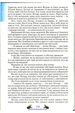 Гаррісом, коли той сказав, що місіс Велдон та Джек загинули.
Підлий боягуз, Негору не наважився б підстунитись до Діка
Сенда, якби той був на волі. Але тепер, коли його бранець мав
пута на руках і па ногах, Негору пішов до нього. Португалець
був із тих негідників, яким мало замучити свою жертву — їм
треба ще й вдосталь натіщитись її стражданнями.
Десь серед дня Негору подався до барака, де хавільдар
пильно стеріг Діка Сенда. Юнак лежав долі. Цілу добу йому не
давали їсти. Знесилений тяжким переходом, змучений болем
од мотузок, що врізалися йому в тіло, Дік чекав смерті —бодай
і найжорстокішої, —як вибавлення від усіх мук.
Побачивши Негору, юнак затремтів. Він мимоволі сіпнувся,
щоб розірвати пута, кинутись на цього негідника й задушити
його. Та навіть Геркулесові було б не до снаги розірвати товсте­
лезне мотуззя. Дік зрозумів; боротьба між ним та Негору ще не
закінчена. Він спокійно подивився просто в вічі португальцеві,
вирішивши не відповідати, хоч хай би що той казав.
—Я вважав за свій обов’язок, — почав Негору, — востаннє
навідати мого юного капітана й висловити йому глибоке спів­
чуття з того приводу, що він уже не може командувати тут так,
як на борту «Пілігрима».
А що Дік Сенд нічого не відповів, то Негору провадив:
— Невже, капітане, ви не впізнали свого колишнього кока?
А я так квапився до вас, щоб дістати накази та спитати, чого ви
бажаєте на сніданок!
Мовивши це, він щосили копнув Діка ногою.
—Я маю до вас ііце одне запитання, мій юний капітане. Коли
ваша ласка, поясніть до пуття, як це ви потрапили до Анголи за­
мість того, щоб пристати до південноамериканського узбережжя?
Він міг цього й не говорити: Дік давно вже впевнився в то­
му, що саме Негору зіпсував компас на «Пілігримі». Глузливі
слова португальця були, власне, не запитанням, а признанням.
Дік Сенд відповів на ці слова зневажливою мовчанкою.
— Скажіть-бо правду, капітане, — вів далі Негору, -- хіба
вам не пощастило, що на борту «Пілігрима» випадком опинив­
ся моряк, бувалий мореплавець? Куди б вас занесло, якби не
він! Розбило б об скелі —та й по всьому! А так завдяки йому ви
всі пристали до берега гостинного краю, де знайшли безпечний
притулок. От бачите, мій юний капітане, як ви помилялися, ко­
ли ставилися з погордою до цього моряка!
Негору зовні був спокійінн'і, але цей спокій давався йому
ціною неймовірних зусиль. Він чимдалі нижче схилявся над
216 ^
www.testosvit.com
 