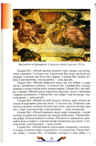 Мікеланджело Буонарроті. Створення світил і рослин. 1511 р.
Сказав Бог: «Нехай проміж водами стане твердь і розлучає
води з водами». І сталось так. І розлучив Бог воду, що була під
твердю, із водою, що була над твердю. І назвав Бог твердь не­
бом. І настав вечір, і настав ранок —день другий.
Сказав Бог: «Нехай збереться вода, що під небом, в одне
місце і появиться суходіл». І сталося так. І назвав Бог суходіл
землею, а куди стекли води, назвав морем. І бачив Бог, що доб­
ре, і сказав: «Нехай земля поростить рослину, зілля з насінням
і дерево плодовите». І бачив Бог, що добре. І настав вечір, і на­
став ранок —день третій.
Сказав Бог: «Нехай на небі будуть світила, щоб світити на
землю й одрізняти день від ночі». І сталося так. З ’явилися два
світила великі: світило велике про день, світило менше про
ніч, і зорі. І настав вечір, і настав ранок — день четвертий.
Сказав Бог: «Нехай породять води живе створіння, і нехай
полине птаство над землею під твердю небесною». І бачив Бог,
що добре, і благословив їх і сказав: «Плодітеся і множтеся, спов­
няйте воду в морях, і птаство нехай множиться на землі». І на­
став вечір, і настав ранок —день п’ятий.
Сказав Бог: «Нехай виведе земля живе створіння, і скотину,
й гадину, й дикого звіря, по родові їх». 1сталося так. І бачив Бог,
що добре, і сказав Бог: «Створімо чоловіка в наш образ і в
20
www.testosvit.com
 