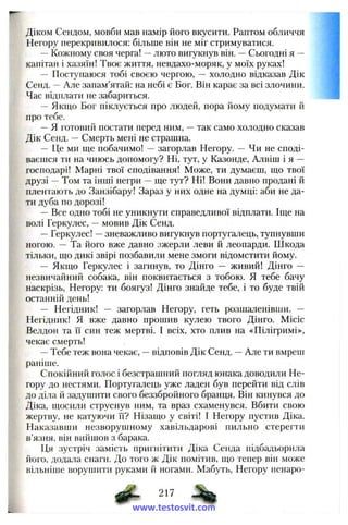 Діком Сендом, мовби мав намір його вкусити. Раптом обличчя
Негору перекривилося: більше він не міг стримуватися.
—Кожному своя черга! —люто вигукнув він. —Сьогодні я —
капітан і хазяїн! Твоє життя, невдахо-моряк, у моїх руках!
— Поступаюся тобі своєю чергою, — холодно відказав Дік
Сенд. —Але запам’ятай: на небі є Бог. Він карає за всі злочини.
Час відплати не забариться.
—Якщо Бог піклується про людей, пора йому подумати й
про тебе.
—Я готовий постати перед ним, —так само холодно сказав
Дік Сенд. —Смерть мені не страшна.
— Це ми ще побачимо! —загорлав Негору. — Чи не споді­
ваєшся ти на чиюсь допомогу? Ні, тут, у Казонде, Алвіш і я —
господарі! Марні твої сподівання! Може, ти думаєш, що твої
друзі —Том та інші негри —ще тут? Ні! Вони давно продані й
плентають до Занзібару! Зараз у них одне на думці: аби не да­
ти дуба по дорозі!
—Все одно тобі не уникнути справедливої відплати. Іще на
волі Геркулес, —мовив Дік Сенд.
—Геркулес! —зневажливо вигукнув португалець, тупнувши
ногою. — Та його вже давно зжерли леви й леопарди. Шкода
тільки, що дикі звірі позбавили мене змоги відомстити йому.
— Якщо Геркулес і загинув, то Дінго — живий! Дінго —
незвичайний собака, він поквитається з тобою. Я тебе бачу
наскрізь, Негору: ти боягуз! Дінго знайде тебе, і то буде твій
останній день!
— Негідник! — загорлав Негору, геть розшаленівши. —
Негідник! Я вже давно прошив кулею твого Дінго. Місіс
Велдон та її син теж мертві. І всіх, хто плив на «Пілігримі»,
чекає смерть!
—Тебе теж вона чекає, —відповів Дік Сенд. —Але ти вмреш
раніше.
Спокійний голос і безстрашний погляд юнака доводили Не­
гору до нестями. Португалець уже ладен був перейти від слів
до діла й задушити свого беззбройного бранця. Він кинувся до
Діка, щосили струснув ним, та враз схаменувся. Вбити свою
жертву, не катуючи її? Нізащо у світі! І Негору пустив Діка.
Наказавши незворушному хавільдарові пильно стерегти
в’язня, він вийшов з барака.
Ця зустріч замість пригнітити Діка Сенда підбадьорила
його, додала снаги. До того ж Дік помітив, що тепер він може
вільніше ворушити руками й ногами. Мабуть, Негору ненаро-
^ 217
www.testosvit.com
 