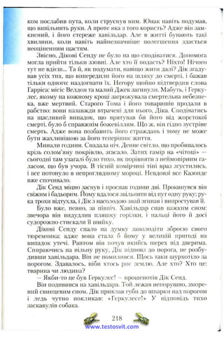 ком послабив пута, коли струснув ним. Юнак навіть подумав,
що вивільнить руки. А проте яка з того користь? Адже він зам-
кнениіі, і його стереже хавільдар. Але в житті бувають такі
хвилини, коли навіть найнезначніше полеплепня здається
неоціненним щастям.
Звісно, Дікові Сенду не було на що сподіватися. Допомога
могла прийти тільки ззовні. Але хто її подасть? Ніхто! Нічого
тут не вдієш... Та й, як подумати, навіпю жити далі? Дік згаду­
вав усіх тих, що випередили його па шляху до смерті, і бажав
тільки одного: наздогнати їх. Негору щойно підтвердив слова
Гарріса: місіс Велдоп та малий Джек загинули. Мабуть, і Герку­
лес, якому на кожному кроці загрожувала смертельна небезпе­
ка, вже мертвий. Старого Тома і його товаришів продали в
рабство: вони назавжди втрачені для нього, Діка. Сподіватись
на щасливий випадок, що врятував би його від жорстокої
смерті, було б справжнім божевіллям. ІЦо ж, він гідно .зустріне
смерть. Адже вона позбавить його страждань і тому не може
бути жахливішою за його теперіпшє життя.
Минали години. Спадала ніч. Денне світло, иіо пробива.тось
крізь солом’яну покрівлю, згасало. Затих гамір на «чітоці» —
сьогодні там узагалі було тихо, як порівняти з неймовірним га­
ласом, що був учора. В тісній комірчині тіні враз згустились,
і все потонуло в непроглядному мороці. Невдовзі все Казонде
вже спочивало.
Дік Сенд міцно заснув і проспав години дві. Прокинувся він
свіжим і бадьорим. Йому вда.тося звільнити від пут одну руку; ру­
ка трохи відтухла, і Дік з насолодою знай згинав і випростував Гі.
Було вже, певно, за північ. Хавільдар спав важким сном:
звечора він видудлив пляшку горілки, і пальці його й досі
судорожно стискали її шийку.
Дікові Сепду спало на думку заволодіти зброєю свого
тюреміиіка: адже вона стада б йому у великій пригоді на
випадок утечі. Раптом він почув якийсь пгерех під дверима.
Спираючись на вільну руку, Дік і і і д і ю в з до порога, не розбу­
дивши хавільдара. Він не помилився. Щось таки піурхотіло за
порогом. Здавалось, ніби хтось риє землю. Але хто? Хто це:
тварина чи людина?
—Якби-то це був Геркулес! - нрошенотів Дік Сенд.
Він подивився па хавільдара. Той лежав непорупшо, зморе­
ний свинцевим сном. Дік приклав губи до пніарки над порогом
і ледь чутно покликав: «Геркулесе!» У відповідь тихо
заскавулів собака.
218
www.testosvit.com
 
