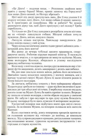 «Це Дінго! — подумав юнак. — Розумник: знайшов мене
навіть у цьому бараці! Може, приніс записку від Геркулеса?
Але якаю Дінго живий, то Негору збрехав!»
Цієї миті під двері просунулась лапа. Дік Сенд ухопив ЇЇ й
відразу впізнав лану Дінго. Але якщо собака й приніс записку,
то її прив’язано до нашийника. Що ж робити? Чи можна
розпіирити дірку так, щоб Дінго просунув у неї голову? Треба
спробувати...
Та тільки-но Дік Сенд заходився розгрібати землю нігтями,
як на «чітоці» завалували собаки. Місцеві собаки почули
чужинця. Дінго, звісно, кинувся тікати.
Ляснуло кілька пострілів. Хавільдар заворушився. Дік
Сенд поповз назад у свій куток.
Через кілька нескінченно довгах годин урешті зайнявся день —
останній день його життя!
Від ранку до вечора тубільці завзято працювали, спору­
джуючи загату. Роботою керував перший міністр. Її належало
закінчити вчасно, а то придворним не минути каліцтва: Муана,
нова володарка Казонде, збиралася в усьому наслідувати
приклад небіжчика-чоловіка.
Коли воду з потічка відвели, посеред русла виконали яму п’ят­
десят футів завдовжки, десять завширшки і десять завглибшки.
На дно ями поклали живих жінок, рабинь його величності.
Звичайно таких нещасних закопують у могилу живцем, але з
нагоди чудесної смерті Муані-Лунга їх мали втопити разом із
тілом їхнього володаря.
За звичаєм, небіжчика ховають у його найкращому вбранні.
Та цього разу зробили по-іншому —адже від його величності зали­
шилися дві-три обвуглені кісточки, з верболозу сплели опудало,
досить схоже на Муані-Лунга, ба навіть гарніше за нього. Всереди­
ну запхали останки володаря, а потім вбрали опудало у святкові
шати. Не забули і про окуляри та про лупу кузена Бенедікта.
В цьому маскараді було щось кумедне й моторошне водночас.
Урочистий похорон мав відбутися вночі при світлі смоло­
скипів. За велінням Муани, на похорон скликали всіх жителів
Казонде.
Коли спустився вечір, довга похоронна процесія протягла­
ся головною вулицею від «чітоки» до потічка, де викопали
могилу. Хід супроводжувався криками, ритуальними танцями,
заклинаннями мганнг, гуркотом музичних інструментів і по­
стрілами зі старих мушкетів.
219
www.testosvit.com
 