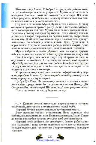 Жозе-Антоніу Алвіш, Коїмбра, Негору, араби-работорговці
та їхні хавільдари теж ішли у процесії. Муана не дозволила їм
покидати Казонде, поки не поховають володаря. Всі вони
добре розуміли, як небезпечно не послухатися жінки, що тіль­
ки почала вчитися ремесла володарки.
Опудало з останками Муані-Лунга несли в кітанді. Кітанду
оточували дружини другого рангу. Деякі з них мали супрово­
дити володаря на той світ. Муана йшла за цим своєрідним ка­
тафалком у своєму найкращому вбранні. Коли кітанду донесли
до могили і народ з’юрмився на берегах потічка, добре стало
видно яму. В ній покотом лежали чорні людські тіла, прикуті
ланцюгами до вбитих у землю кілків. Вони були живі й
ворушилися. П’ятдесят молодих рабинь чекали смерті. Деякі
лежали мовчки, скорившись долі, інші плакали й голосили.
Муана вибрала з-поміж убраних, мов на свято, дружин
небіжчика тих, що мали стати його супутницями на тому світі.
Одній із жертв, яка носила титул другої дружини, звеліли
опуститися навколішки й спертись на долоні, щоб правити
Муані-Лунга за крісло, як вона це робила й за його життя; тре­
тя дружина мала правити за бильце крісла, а четверта — за
подушку під ногами в володаря.
У протилежному кінці ями височів пофарбований у чер­
воне дерев’яний стовп. До стовпа прив’язали білу людину —ще
одну жертву на цьому похороні.
Це був Дік Сенд. На оголеному до пояса тілі юнака видні-
лися сліди тортур, яким його піддали за наказом Негору. Дік
Сенд спокійно чекав смерті. Він знав: надії на порятунок немає.
Проте ще не настав час руйнувати загату.
<...> Крикам жертв вторувало перегукування катових
помічників, яке тонуло в несамовитому галасі юрби.
Нарешті Муана жестом наказала зруйнувати загату.
Воду пустили тонким струмочком. Вона заливала тіла
рабинь, що лежали на дні ями. Коли вода сягнула Дікові Сенду
до колін, він зробив останнє зусилля, щоб розірвати пута.
Нарешті потік увійшов між свої береги. Голови рабинь зни­
кли під водою. І ніщо вже не вказувало на те, що тут поховано
понад п’ятдесят душ, принесених у жертву мертвому володарю
Казонде.
^ 220
www.testosvit.com
 