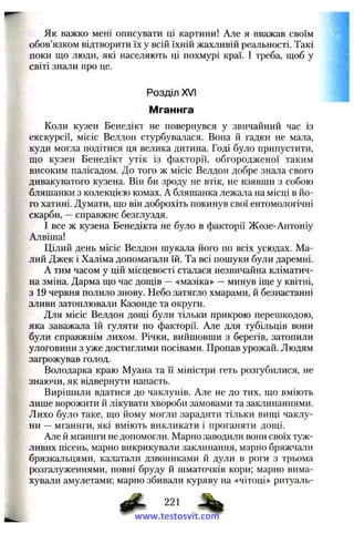 Як важко мені описувати ці картини! Але я вважав своїм
обов’язком відтворити їх у всій їхній жахливій реальності. Такі
поки що люди, які населяють ці похмурі краї. І треба, щоб у
світі знали про це.
Розділ XVI
Мганнга
Коли кузен Бенедікт не повернувся у звичайний час із
екскурсії, місіс Велдон стурбувалася. Вона й гадки не мала,
куди могла подітися ця велика дитина. Годі було припустити,
що кузен Бенедікт утік із факторії, обгородженої таким
високим палісадом. До того ж місіс Велдон добре знала свого
дивакуватого кузена. Він би зроду не втік, не взявши з собою
бляшанки з колекцією комах. А бляшанка лежала на місці в йо­
го хатині. Думати, що він доброхіть покинув свої ентомологічні
скарби, —справжнє безглуздя.
І все ж кузена Бенедікта не було в факторії Жозе-Антоніу
Алвіша!
Цілий день місіс Велдон шукала його по всіх усюдах. Ма­
лий Джек і Халіма допомагали їй. Та всі пошуки були даремні.
А тим часом у цій місцевості сталася незвичайна кліматич­
на зміна. Дарма що час дощів — «мазіка» —минув іще у квітні,
з 19 червня полило знову. Небо затягло хмарами, й безнастанні
зливи затоплювали Казонде та округи.
Для місіс Велдон дощі були тільки прикрою перешкодою,
яка заважала їй гуляти по факторії. Але для тубільців вони
були справжнім лихом. Річки, вийшовши з берегів, затопили
улоговини з уже достиглими посівами. Пропав урожай. Людям
загрожував голод.
Володарка краю Муана та її міністри геть розгубилися, не
знаючи, як відвернути напасть.
Вирішили вдатися до чаклунів. Але не до тих, що вміють
лише ворожити й лікувати хвороби замовами та заклинаннями.
Лихо було таке, що йому могли зарадити тільки вищі чаклу­
ни —мганнги, які вміють викликати і проганяти дощі.
Але й мганнги не допомогли. Марно заводили вони своїх туж­
ливих пісень, марно викрикували заклинання, марно бряжчали
брязкальцями, калатали дзвониками й дули в роги з трьома
розгалуженнями, повні бруду й шматочків кори; марно вима­
хували амулетами; марно збивали куряву на «чітоці» ритуаль-
g P , 221
www.testosvit.com
 
