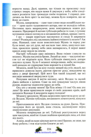 вернути назад. Далі, вдавши, що тільки на превелику силу
стримує хмари, він надув щоки й дмухнув у небо, ніби споді­
вався розвіяти їхнє громаддя своїм подихом. І справді, див­
лячись на його зріст та поставу, можна було повірити, що це
йому до снаги.
Муана, заворожена —саме таке слово сюди якнайбільше па­
сує —грою цього талановитого актора, вже не володіла собою.
Нестямно щось викрикуючи, вона повторювала кожен рух
мганнги. Придворні й натовп тубільців робили те саме, і гугняве
мугикання німого потонуло в несамовитих зойках, криках і витті.
І що — хмари перестали насуватися зі сходу й закривати
сонце? Розвіялись від заклинань наймогутнішого із мганнг? Аж
ніяк. Навпаки, саме коли повелителька Муана та народ уже
були певні, що злі духи, які наслали таке лихо, кинулися нав­
тіки, проясніле зранку небо знов захмарилось, й перші важкі
краплі дощу впали на землю.
Настрій тубільців ураз змінився. Вони гнівно глянули на
мганнгу. Муана насупила брови. Лихий це знак —чаклунові мо­
гли тут же відрізати вуха. Коло тубільців зімкнулося, догори
знялися кулаки. Було б мганнзі непереливки, якби несподіва­
ний випадок не спрямував їхню ворожість в інший бік.
Мганнга, який був на цілу голову вищий від усіх людей, що
юрмилися довкола нього, раптом простяг руку, показуючи на
щось у дворі факторії. Цей жест був такий владний, що всі
погляди мимоволі звернулися туди.
Почувши вигуки й виття натовпу, місіс Велдон та малий
Джек вийшли з хатини. Саме на них показував чаклун лівою
рукою, водночас підносячи праву до неба.
Ось хто у всьому винен! Ця біла жінка і її син! Од них усе
лихо! Це вони прикликали хмари зі своїх дощових країн, щоб
затопити Казонде й виморити народ голодом!
Мганнгу зрозуміли. Муана загрозливо простягла руку до мі­
сіс Велдон. Натовп тубільців, несамовито лементуючи, кинувся
до неї.
Приголомшена місіс Велдон схопила на руки Джека. При­
тиснувши його до грудей, вона стояла, заклякнувши перед
знавіснілими дикунами.
Мганнга попрямував до неї. Тубільці розступилися перед
цим чаклуном, який не тільки знайшов призвідців лиха, а й ліки
від нього.
Алвіш, який вельми цінував життя своєї бранки, не знав, що
йому робити, і теж підступив ближче до неї.
224
www.testosvit.com
 