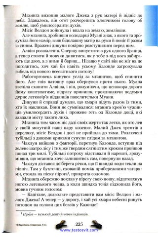 Мганнга вихопив малого Джека з рук матері й підніс до
неба. Здавалось, він отот розчерепить хлопчикові голову об
землю, щоб умилосердити духів.
Місіс Велдон зойкнула і впала на землю, зомлівши.
Але мганнга, зробивши володарці Муані знак, з якого та зро­
зуміла його намір, взяв бідолашну матір на руки й поніс її разом
із сином. Вражені дикуни покірно розступилися перед ним.
Алвіш розшаленів. Спершу випустити з рук одного бранця,
а тепер стояти й мовчки дивитися, як у тебе з-під носа забира­
ють ще двох, а з ними й бариш... Нізащо у світі він не міг на це
погодитись, хоч хай би навіть усьому Казонде загрожувала
гибель від нового всесвітнього потопу!
Работорговець кинувся услід за мганнгою, щоб спинити
його. Але гнів натовпу враз обернувся проти нього. Муана
звеліла схопити Алвіша, і він, розуміючи, що непокора дорого
йому коштуватиме, відразу принишк, проклинаючи подумки
дурне легковір’я підданців повелительки Муани.
Дикуни й справді думали, що хмари підуть разом із тими,
хто їх накликав. Вони не сумнівалися; мганнга кров’ю чужин­
ців умилосердить духів і прожене геть од Казонде дощі, які
завдали місту такого лиха.
Мганнга тим часом ніс далі своїх жертв так легко, як ото лев
у своїй могутній пащі пару козенят. Малий Джек тремтів з
переляку, місіс Велдон і досі не прийшла до тями. Розлючені
тубільці з дикими криками сунули слідом за мганнгою.
Чаклун вийшов з факторії, перетнув Казонде, вступив під
зелене шатро лісу і тим же твердим сягнистим кроком пройшов
понад три милі. Тубільці потроху відставали й нарешті, зрозу­
мівши, що мганнга хоче залишитись сам, повернули назад.
Чаклун дістався до берега річки, що її швидкі води текли на
північ. Там у бухточці, схованій поміж прибережними чагаря­
ми, стояла на піску пірога’, прикрита соломою.
Мганнга обережно поклав у пірогу свою ношу, відштовхнув
ногою легенького човна, а коли швидка течія підхопила його,
мовив гучним голосом:
— Капітане, дозвольте представити вам місіс Велдон і ма­
лого Джека! А тепер —у дорогу, і хай усі хмари небесні ринуть
потопом на голови цих бевзів у Казонде!
’ Пірога — вузький довгий човен індіанців.
15 Зарубіжна література, 6 кл.
www.testosvit.com
 