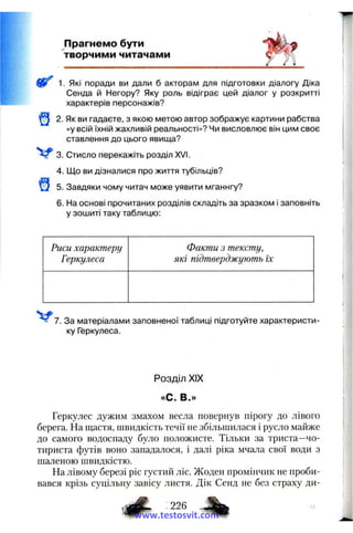 Прагнемо бути
творчими читачами
1. Які поради ви дали б акторам для підготовки діалогу Діка
Сенда й Негору? Яку роль відіграє цей діалог у розкритті
характерів персонажів?
2. Як ви гадаєте, з якою метою автор зображує картини рабства
«у всій їхній жахливій реальності»? Чи висловлює він цим своє
ставлення до цього явища?
3. Стисло перекажіть розділ XVI.
4. Що ви дізналися про життя тубільців?
5. Завдяки чому читач може уявити мганнгу?
6. На основі прочитаних розділів складіть за зразком і заповніть
у зошиті таку таблицю:
Риси характеру
Геркулеса
Факти з тексту,
які підтверджують їх
7. За матеріалами заповненої таблиці підготуйте характеристи­
ку Геркулеса.
Розділ XIX
»С. В.»
Геркулес дужим змахом весла повернув пірогу до лівого
берега. На щастя, швидкість течії не збільшилася і русло майже
до самого водоспаду було положисте. Тільки за триста—чо­
тириста футів воно западалося, і далі ріка мчала свої води з
шаленою швидкістю.
На лівому березі ріс густий ліс. Жоден промінчик не проби­
вався крізь суцільну завісу листя. Дік Сенд не без страху ди-
і а # %www.testosvit.com
 