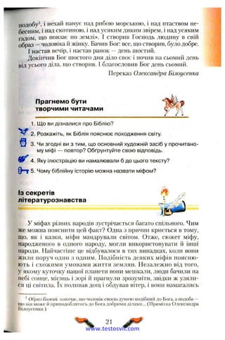 подобу і нехай панує над рибою морською, і над птаством не­
бесним, і над скотиною, і над усяким диким звірем, і над усяким
гадом, що повзає по землі». І створив Господь людину в свій
образ —чоловіка й жінку. Бачив Бог: все, що створив, було добре.
І настав вечір, і настав ранок —день шостий.
Докінчив Бог шостого дня діло своє і почив на сьомий день
від усього діла, гцо створив. 1 благословив Бог день сьомий.
Переказ Олександра Бііюусенка
Прагнемо бути
творчими читачами
1. Що ви дізналися про Біблію?
2. Розкажіть, як Біблія пояснює походження світу.
3. Чи згодні ви з тим, що основний художній засіб у прочитано­
му міфі — повтор? Обґрунтуйте свою відповідь.
4. Яку ілюстрацію ви намалювали б до цього тексту?
( Н 5. Чому біблійну історію можна назвати міфом?
ІЗ секретів і/%'
літературознавства ^^
ІУ міфах різних народів зустрічається багато спільного. Чим
же можна пояснити цей факт? Одна з причин криється в тому,
що, як і казки, міфи мандрували світом. Отже, сюжет міфу,
народженого в одного народу, могли використовувати й інші
народи. Найчастіше це відбувалося в тих випадках, коли вони
жили поруч один з одним. Подібність деяких міфів поясню­
ють і схожими умовами життя землян. Незалежно від того,
у якому куточку нашої планети вони мешкали, люди бачили на
небі сонце, місяць і зорі й прагнз'ли зрозуміти, звідки ж узяли­
ся ці світила. їх поливав дощ і обдував вітер, і вони намагались
’ Образ Божий означає, що чоловік своєю душею подібний до Бога, а подоба —
що він може іі приподоблятись до Бога добрими ділами... (Примії ка Олександра
Білоусенка.)
21
www.testosvit.com
 
