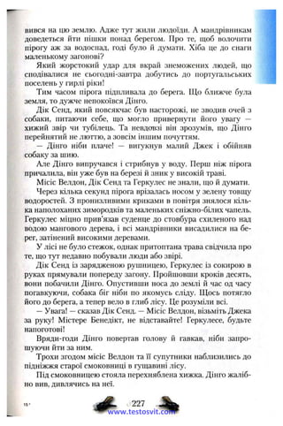 вився на цю землю. Адже тут жили людоїди. А мандрівникам
доведеться йти пішки понад берегом. Про те, щоб волочити
пірогу аж за водоспад, годі було й думати. Хіба це до снаги
маленькому загонові?
Який жорстокий удар для вкрай знеможених людей, що
сподівалися не сьогодні-завтра добутись до португальських
поселень у гирлі ріки!
Тим часом пірога підпливала до берега. Що ближче була
земля, то дужче непокоївся Дінго.
Дік Сенд, який повсякчас був насторожі, не зводив очей з
собаки, питаючи себе, що могло привернути його увагу —
хижий звір чи тубілець. Та невдовзі він зрозумів, що Дінго
перейнятий не люттю, а зовсім іншим почуттям.
— Дінго ніби плаче! — вигукнув малий Джек і обійняв
собаку за шию.
Але Дінго випручався і стрибнув у воду. Перш ніж пірога
причалила, він уже був на березі й зник у високій траві.
Місіс Велдон, Дік Сенд та Геркулес не знали, що й думати.
Через кілька секунд пірога врізалась носом у зелену товщу
водоростей. З пронизливими криками в повітря знялося кіль­
ка наполоханих зимородків та маленьких сніжно-білих чапель.
Геркулес міцно прив’язав суденце до стовбура схиленого над
водою мангового дерева, і всі мандрівники висадилися на бе­
рег, затінений високими деревами.
У лісі не було стежок, однак притоптана трава свідчила про
те, що тут недавно побували люди або звірі.
Дік Сенд із зарядженою рушницею, Геркулес із сокирою в
руках прямували попереду загону. Пройшовши кроків десять,
вони побачили Дінго. Опустивши носа до землі й час од часу
погавкуючи, собака біг ніби по якомусь сліду. ГЦось потягло
його до берега, а тепер вело в глиб лісу. Це розуміли всі.
—Увага! —сказав Дік Сенд. —Місіс Велдон, візьміть Джека
за руку! Містере Бенедікт, не відставайте! Геркулесе, будьте
напоготові!
Вряди-годи Дінго повертав голову й гавкав, ніби запро­
шуючи йти за ним.
Трохи згодом місіс Велдон та її супутники наблизились до
підніжжя старої смоковниці в гущавині лісу.
Під смоковницею стояла перехняблена хижка. Дінго жаліб­
но вив, дивлячись на неї.
227
www.testosvit.com
 