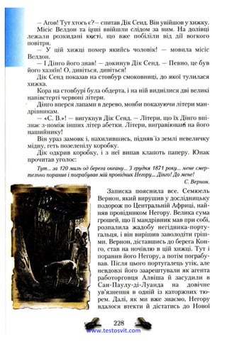 —Агов! Тут хтось є?—спитав Дік Сенд. Він увійшов у хижку.
Місіс Велдон та і^іші ввійшли слідом за ним. На долівці
лежали розкидані касті, що вже побіліли від дії вогкого
повітря.
— У цій хижці помер якийсь чоловік! — мовила місіс
Велдон.
—І Дінго його знав! —докинув Дік Сенд. — Певно, це був
його хазяїн! О, дивіться, дивіться!
Дік Сенд показав на стовбур смоковниці, до якої тулилася
хижка.
Кора на стовбурі була обдерта, і на ній виднілися дві великі
напівстерті червоні літери.
Дінго вперся лапами в дерево, мовби показуючи літери ман­
дрівникам.
— «С. В.»! —вигукнув Дік Сенд. —Літери, що їх Дінго впі­
знає з-поміж інших літер абетки. Літери, вигравіювані на його
нашийнику!
Він ураз замовк і, нахилившись, підняв із землі невеличку
мідну, геть позеленілу коробку.
Дік одкрив коробку, і з неї випав клапоть паперу. Юнак
прочитав уголос:
Тут... за 120 миль од берега океану... З грудня 1871 року... мене смер­
тельно поранив і пограбував мій провідник Негору... Дінго! До мене!
С. Вернон.
Записка пояснила все. Семюель
Вернон, який вируиіив у дослідницьку
подорож по Центральній Африці, най­
няв провідником Негору. Велика сума
грошей, що її мандрівник мав при собі,
розпалила жадобу негідника-порту-
гальця, і він вирішив заволодіти гріш­
ми. Вернон, діставшись до берега Кон­
го, став на ночівлю в цій хижці. Тут і
поранив його Негору, а потім пограбу­
вав. Після цього португалець утік, але
невдовзі його заарештували як агента
работорговця Алвіша й засудили в
Сан-Паулу-ді-Луанда на довічне
ув’язнення в одній із каторжних тю­
рем. Далі, як ми вже знаємо, Негору
вдалося втекти й дістатись до Нової
Ф •%www.testosvit.com
 