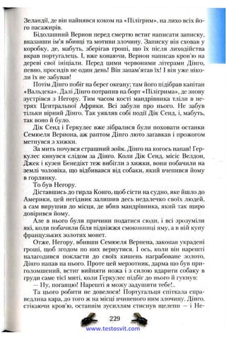Зеландії, де він найнявся коком на «Пілігрим», на лихо всіх йо­
го пасажирів.
Бідолашний Вернон перед смертю встиг написати записку,
вказавши ім’я вбивці та мотиви злочину. Записку він сховав у
коробку, де, мабуть, зберігав гроші, ш;о їх після лиходійства
вкрав португалець. І, вже конаючи, Вернон написав кров’ю на
дереві свої ініціали. Перед цими червоними літерами Дінго,
певно, просидів не один день! Він запам’ятав їх! І він уже ніко­
ли їх не забував!
Потім Дінго побіг на берег океану; там його підібрав капітан
«Вальдека». Далі Дінго потрапив на борт «Пілігрима», де знову
зустрівся з Негору. Тим часом кості мандрівника тліли в не­
трях Центральної Африки. Всі забули про нього. Не забув
тільки вірний Дінго. Так уявляв собі події Дік Сенд, і, мабуть,
так воно й було.
Дік Сенд і Геркулес вже зібралися були поховати останки
Семюеля Вернона, аж раптом Дінго люто загавкав і прожогом
метнувся з хижки.
За мить почувся страшний зойк. Дінго на когось напав! Гер­
кулес кинувся слідом за Дінго. Коли Дік Сенд, місіс Веадон,
Джек і кузен Бенедікт теж вибігли з хижки, вони побачили на
землі чоловіка, що відбивався від собаки, який вчепився йому
в горлянку.
То був Негору.
Діставшись до гирла Конго,-щоб сісти на судно, яке йшло до
Америки, цей негідник залишив десь недалечко своїх людей,
а сам вирушив до місця, де вбив мандрівника, який так щиро
довірився йому.
Але в нього були ,причини податися сюди, і всі зрозуміли
які, коли побачили біля підніжжя смоковпиці яму, а в ній купу
французьких золотих монет.
Отже, Негору, вбивши Семюеля Вернена, закопав украдені
гроші, щоб згодом по них вернутися. І ось, коли він нарешті
на.7іагодився покласти до своїх кишень награбоване золото,
Дінго напав на нього. Проте цей мерзотник, дарма що був при­
голомшений, встиг вийняти ножа і з силою вдарити собаку в
груди саме тієї миті, коли Геркулес підбіг до нього й гукнув:
— Ну, поганцю! Нарешті я можу задуииїти тебе!..
Та цього робити не довелося! Португальця спіткала спра­
ведлива кара, до того ж на місці вчиненого ним злочину. Дінго,
стікаючи кров’ю, останнім зусиллям стиснув щелепи — і Не-
www.testosvit.com
 
