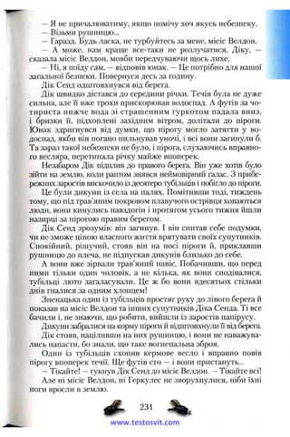 —я не причалюватиму, якщо помічу хоч якусь небезпеку.
— Візьми рушницю...
— Гаразд. Будь ласка, не турбуйтесь за мене, місіс Велдон.
— А може, нам краще все-таки не розлучатися, Діку, —
сказала місіс Велдон, мовби передчуваючи щось лихе.
—Ні, я поїду сам, —відповів юнак. —Це потрібно для нашої
загальної безпеки. Повернуся десь за годину.
Дік Сенд одштовхнувся від берега.
Дік швидко дістався до середини річки. Течія була не дуже
сильна, але її вже трохи прискорював водоспад. А футів за чо­
тириста нижче вода зі страшенним гуркотом падала вниз,
і бризки її, підхоплені західним вітром, долітали до піроги.
Юнак здригнувся від думки, що пірогу могло затягти у во­
доспад, якби він погано пильнував уночі, і всі вони загинули б.
Та зараз такої небезпеки не було, і пірога, слухаючись вправно­
го весляра, перетинала річку майже впоперек.
Незабаром Дік підплив до правого берега. Він уже хотів було
зійти на землю, коли раптом знявся неймовірний галас. З прибе­
режних заростів вискочило із десятеро тубільців і побігло до піроги.
Це були дикуни із села на палях. Помітивши тоді, тиждень
тому, що під трав’яним покровом плавучого острівця ховаються
люди, вони кинулись навздогін і протягом усього тижня йшли
назирці за пірогою правим берегом.
Дік Сенд зрозумів: він загинув. І він спитав себе подумки,
чи не зможе ціною власного життя врятувати своїх супутників.
Спокійний, рішучий, стояв він на носі піроги й, приклавши
рушницю до плеча, не підпускав дикунів близько до себе.
А вони вже зірвали трав’яний навіс. Побачивши, що перед
ними тільки один чоловік, а не кілька, як вони сподівалися,
тубільці люто загаласували. Це ж бо вони вдесятьох стільки
днів гналися за одним хлопцем!
Зненацька один із тубільців простяг руку до лівого берега й
показав на місіс Велдон та інших супутників Діка Сенда. Ті все
бачили і, не знаючи, що робити, вийшли із заростів папірусу.
Дикуни забралися на корму піроги й відштовхнули її від берега.
Дік стояв, націливши на них рушницю, і вони не наважува­
лись напасти, бо знали, що таке вогнепальна зброя.
Один із тубільців схопив кермове весло і вправно повів
пірогу впоперек течії. Ще футів сто —і вони пристануть...
—Тікайте! —гукнув Дік Сенд до місіс Велдон. —Тікайте всі!
Але ні місіс Велдон, ні Геркулес не зворухнулися, ніби їхні
ноги вросли в землю.
^ 231 %
www.testosvit.com
 