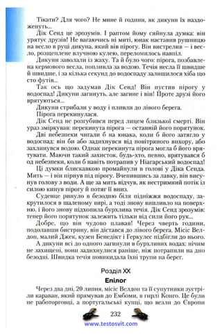 Тікати? Для чого? Не мине й години, як дикуни їх наздо­
женуть...
Дік Сенд це зрозумів. І раптом йому сяйнула думка: він
урятує друзів! Не вагаючись ні миті, юнак наставив рушницю
на весло в руці дикуна, який вів пірогу. Він вистрелив —і вес­
ло, розщеплене влучною кулею, переломилось навпіл.
Дикуни заволали із жаху. Та й було чого: пірога, позбавле­
на кермового весла, попливла за водою. Течія несла її швидше
й швидше, і за кілька секунд до водоспаду залишилося хіба що
сто футів...
Так ось що задумав Дік Сенд! Він пустив пірогу у
водоспад! Дикуни загинуть, але загине і він! Проте друзі його
врятуються...
Дикуни стрибали у воду і пливли до лівого берега.
Пірога перекинулася.
Дік Сенд не розгубився перед лицем близької смерті. Він
ураз зміркував: перекинута пірога —останній його порятунок.
Дві небезпеки чигали б на юнака, коли б його затягло у
водоспад: він би або задихнувся від повітряного вихору, або
захлинувся водою. Однак перекинута пірога могла б його вря­
тувати. Маючи такий захисток, будь-хто, певно, врятувався б
од небезпеки, коли б навіть потрапив у Ніагарський водоспад!
Ці думки блискавкою промайнули в голові у Діка Сенда.
Мить ~ і він пірнув під пірогу. Вчепившись за лавку, він вису­
нув голову з води. А ще за мить відчув, як нестримний потік із
силою кинув пірогу й потяг її вниз.
Суденце ринуло в безодню біля підніжжя водоспаду, за­
крутилося в шаленому вирі, а тоді знову випливло на поверх­
ню, і його знову підхопила бурхлива течія. Дік Сенд зрозумів:
тепер його порятунок залежить тільки від сили його рук...
Добре, що він чудово плавав! Через чверть години,
подолавши бистрину, він дістався до лівого берега. Місіс Вел­
дон, малий Джек, кузен Бенедікт і Геркулес підбігли до нього.
А дикуни всі до одного загинули в бурхливих водах: нічим
не захищені, вони задихнулися раніше, ніж потрапили на дно
безодні. Швидка течія повикидала їхні трупи на берег.
Розділ XX
Епілог
Через два дні, 20 липня, місіс Велдон та її супутники зустрі­
ли караван, який прямував до Ембоми, в гирлі Конго. Це були
не работорговці, а португальські купці, що везли до Європи
232
www.testosvit.com
 