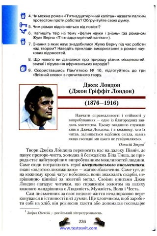 0-Т 5.
V e .
Щ 4 .
^ 7.
8.
’J f 9.
Чи можна роман «П’ятнадцятирічний капітан» назвати палким
протестом проти рабства? Обґрунтуйте свою думку.
Чим роман відрізняється від повісті?
Напишіть твір на тему «Велич науки і знань» (за романом
Жуля Верна «П’ятнадцятирічний капітан»).
Знання з яких наук знадобилися Жулю Верну під час роботи
над твором? Наведіть приклади використання в романі нау­
кових відомостей.
Що нового ви дізналися про природу різних місцевостей,
звичаї і вірування африканських народів?
Скориставшись Пам’яткою № 10, підготуйтесь до гри
«Впізнай слово» з прочитаного твору.
Джек Лондон
(Джон Гріффіт Лондон)
(1876-1916)
Навчати справедливості і стійкості у
випробуваннях — одне із благородних зав­
дань мистецтва. Цьому завданню служили
книги Джека Лондона, і в кожному, хто їх
читав, залишається відблиск світла, навіть
якщо сьогодні ми цього не усвідомлюємо.
Олексій Зверев^
Твори Джека Лондона переносять нас на далеку Північ, де
панує прозоро-чиста, холодна й безжалісна Біла Тиша, де при­
рода стає найсуворішим випробуванням можливостей людини.
Саме сюди потрапляють герої американського письменника,
гнані «золотою лихоманкою» —жагою збагачення. Саме тут, де
на кожному кроці чатує небезпека, вони знаходять скарби, не­
зрівнянно цінніші за жовтий метал. Своїми книгами Джек
Лондон нагадує читачам, що справжнім золотом на шляху
кожного мандрівника є Людяність, Мужність, Воля і Честь.
Сам письменник за своє недовге життя неодноразово пере­
конувався в істинності цієї думки. Ще хлопчиком, щоб зароби­
ти собі на хліб, він розносив газети або допомагав господарю
Зверев Олексій — російський літературознавець.
6 ^ 236
www.testosvit.com
 
