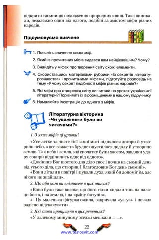 відкрити таємницю походження природних явищ. Так і виника­
ли, незалежно один від одного, подібні за змістом міфи різних
народів.
Підсумовуємо вивчене
(Hr 1. Поясніть значення слова міф.
2. Який із прочитаних міфів видався вам найцікавішим? Чому?
3. Знайдіть у міфах про творення світу схожі елементи.
V 4 . Скориставшись матеріалами рубрики «Із секретів літерату­
рознавства» і прочитаними міфами, підготуйте розповідь на
тему «У чому секрет подібності міфів різних народів?»
5. Які міфи про створення світу ви читали на уроках української
літератури? Порівняйте їх із розміщеними в нашому підручнику.
6. Намалюйте ілюстрацію до одного з міфів.
Літературна вікторина
«Чи уважними були ви
читачами?»
1. З яких міфів ці уривки?
«Усе легке та чисте тієї самої миті піднялося догори й утво­
рило небо, а все важке та брудне опустилося додолу й утворило
землю. Так небо і земля, які спочатку були хаосом, завдяки уда­
ру сокири відділились одне від одного».
«Докінчив Бог щостого дня діло своє і почив на сьомий день
від усього діла, що створив. І благословив Бог день сьомий».
«Вони літали в повітрі і щукали духа, який би допоміг їм, але
нікого не знайшли».
2. Що або кого ви впізнаете в цих описах?
«Воно було таке високе, що його гілки кидали тінь на пала­
ци богів, і на землю, і на країну йотунів».
«...Ця маленька фігурка ожила, закричала «уа-уа» і почала
радісно підскакувати».
3. Які слова пропущено в цих реченнях?
«У далекому минулому оседжі мешкали ».
22
www.testosvit.com
 