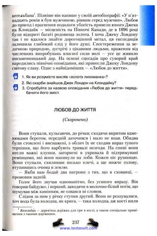 кегельбана'. Пізніше він напише у своїй автобіографії: «У п’ят­
надцять років я був мужчиною, рівним серед мужчин». Любов
до пригод і прагнення подолати убогість привели юного Джека
на Клондайк — місцевість на Півночі Канади, де в 1896 році
були відкриті багаті родовища золота. І хоча Джеку Лондону
так і не вдалося знайти дорогоцінний метал, ця експедиція
залишила глибокий слід у його душі. Спостереження за ве­
личною природою, зустрічі з цікавими людьми, враження від
численних випробувань власної сили волі — усе це живило
письменницький дар. На основі сцогадів про суворий край
народились північні оповідання, які принесли Джеку Лондону
світову славу. Одне з найвідоміших ^ «Любов до життя».
і
1. Як ви розумієте вислів «золота лихоманка»?
2. Які скарби знайшов Джек Лондон на Клондайку?
3. Спробуйте за назвою оповідання «Любов до життя» перед­
бачити його зміст.
ЛЮБОВ ДО ЖИТТЯ
(Скорочено)
Вони ступали, кульгаючи, до річки; сходячи вкритим каме­
нюками берегом, передній заточився і мало не впав. Обидва
були стомлені і виснажені, з облич їх не сходив вираз тупого
терпіння, що його карбують тривалі незгоди. На спині вони
несли важкі клунки, загорнені в укривала й підтримувані
ремінцями, які вони накинули на лоби. Кожен ніс рушницю.
Вони ступали, схиливши низько плечі, а ще нижче голову,
втупившись очима в землю.
— Якби нам бодай два патрони з тих, що в схованці, —
промовив задній.
Голос його звучав одноманітно, без усякого виразу. Він
говорив байдужо, і перший, заходячи в молочно-білий потік, що
шумував між камінням, не озвався ні словом.
Слідом за ним у річку ступив другий. Вони не роззувалися,
хоч вода була холодна, як крига, —така холодна, аж кості нили
* Кегельбан — дерев’яна доріжка для гри в кеглі, а також спеціальне примі-
щення з такими доріжками.
237
www.testosvit.com
 