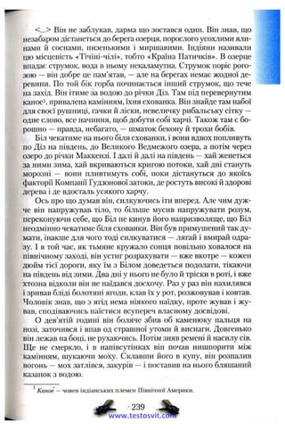 <...> Він не заблукав, дарма що зостався один. Він знав, що
незабаром дістанеться до берега озерця, порослого усохлими яли­
нами й соснами, низенькими і миршавими. Індіяни називали
цю місцевість «Тічіні-чілі», тобто «Країна Патичків». В озерце
впадає струмок, вода в ньому некаламутна. Струмок поріс рого­
зою —він добре це пам’ятав, —але на берегах немає жодної де­
ревини. По той бік горба починається інший струмок, що тече
на захід. Він ітиме за водою до річки Діз. Там під перевернутим
каноеі, привалена камінням, їхня схованка. Він знайде там набої
для своєї рушниці, гачки й ліски, невеличку рибальську сітку —
одне слово, все начиння, щоб добути собі харчі. Також там є бо­
рошно —правда, небагато, —шматок бекону й трохи бобів.
Біл чекатиме на нього біля схованки, і вони вдвох попливуть
по Діз на південь, до Великого Ведмежого озера, а потім через
озеро до річки Маккензі. І далі й далі на південь —хай женеться
за ними зима, хай вкриваються кригою потоки, хай дні стануть
морозні — вони пливтимуть собі, поки дістануться до якоїсь
факторії Компанії Гудзонової затоки, де ростуть високі й здорові
дерева і де вдосталь усякого харчу.
Ось про що думав він, силкуючись іти вперед. Але чим дуж­
че він напружував, тіло, то більше мусив напружувати розум,
переконуючи себе, що Біл не кинув його напризволяще, що Біл
неодмінно чекатиме біля схованки. Він був примушений так ду­
мати, інакше для чого тоді силкуватися —лягай і вмирай одра­
зу. І в той час, як тьмяне кружало сонця повільно ховалося на
північному заході, він устиг розрахувати —вже вкотре —кожен
дюйм тієї дороги, яку їм з Білом доведеться подолати, тікаючи
на південь від зими. Два дні у нього не було й тріски в роті, і вже
хтозна відколи він не наїдався досхочу. Раз у раз він нахилявся
і зривав бліді болотяні ягоди, клав їх у рот, розжовував і ковтав.
Чоловік знав, що з ягід нема ніякого наїдку, проте жував і жу­
вав, сподіваючись наїстися всупереч власному досвідові.
О дев’ятій годині він боляче збив об каменюку пальця на
нозі, заточився і впав од страшної утоми й виснаги. Довгенько
він лежав на боці, не рухаючись. Потім зняв ремені й насилу сів.
Ще не смеркло, і в напівсутінках він почав нишпорити між
камінням, шукаючи моху. Склавши його в купу, він розпалив
вогонь —мох затлівся, закурів —і поставив на нього бляшаний
казанок з водою.
^Каное — човен індіанських племен Північної Америки.
^ 239 %
www.testosvit.com
 