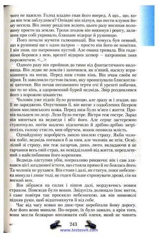 чого не важило. Голод владно гнав його вперед. А що... що, ко­
ли він теж заблудився? Опівдні він відчув, що нести клунок йо­
му несила. Він знову розділив золото, цього разу висипав поло­
вину просто на землю. Трохи згодом він викинув і решту, зали­
шив при собі укривало, бляшане відерце й рушницю.
Його почали мучити галюцинації. Він чомусь був певний,
що в рушниці ще є один патрон ~ просто він його не помітив.
І він знав, що патронник пустий. Але омана тривала. Він годи­
нами боровся з нею, врешті відкрив затвор патронник зяяв
порожнечею. <...>
Одного разу він прийшов до тями від фантастичного видо­
вища. Він ледве не зомлів і заточився, як п’яний, насилу втри­
мавшись на ногах. Перед ним стояв кінь. Він очам своїм не
вірив. їх заволокло густою імлою, яку пронизували блискотли­
ві цяточки. Він почав несамовито терти очі й урешті побачив,
що то не кінь, а здоровенний бурий ведмідь. Звір роздивлявся
його з ворожою цікавістю.
Чоловік уже підніс було рушницю, але зразу ж і згадав, що
її не заряджено. Опустивши її, він витяг з оздоблених бісером
піхов мисливського ножа. Перед ним було м’ясо і життя. Про­
вів пальцем по лезу. Лезо було гостре. Вістря теж гостре. Зараз
він кинеться на ведмедя і вб’є його. Але серце застережно
стукотнуло, потім шалено підскочило й дрібно-дрібно затрі­
потіло, голову стягло, мов обручем, мозок оповила млість.
Одчайдушну хоробрість змило хвилею страху. Якби чоло­
вік побіг, ведмідь погнався б за ним, але чоловік не втік. Осмі­
лілий зі страху, він теж загарчав, дико, люто, вкладаючи в це
гарчання весь свій страх, як невіддільний від життя, переплете­
ний з найглибшими його коренями.
Ведмідь одступив убік, погрозливо рикаючи; він і сам зля­
кався цієї загадкової істоти, що стояла прямо й не боялась його.
Та чоловік не рухався. Він стояв і далі, як статуя, поки небезпе­
ка минула і лише тоді, не годен більше стримувати дрожі, сів на
вогкий мох.
Він зібрався на силах і пішов далі, мордуючись новим
страхом. Повсюди були вовки. Звідусіль долинало їхнє виття,
і саме повітря так просякло небезпекою, аж він мимоволі
підняв руки, щоб відштовхнути її від себе.
Час від часу вовки по двоє-троє перебігали йому дорогу.
Але його вони мина-яи. По-перше, їх було замало, а крім того,
вони могли безкарно вполювати собі оленя, який не чинить
ф 243
www.testosvit.com
 