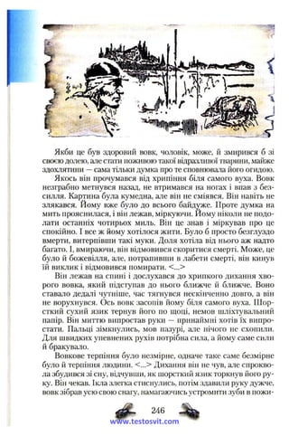 Якби це був здоровий вовк, чоловік, може, й змирився б зі
своєю долею, але стати поживою такої відразливої тварини, майже
здохлятини —сама тільки думка про те сповнювала його огидою.
Якось він прочумався від хрипіння біля самого вуха. Вовк
незграбно метнувся назад, не втримався на ногах і впав з без­
силля. Картина була кумедна, але він не сміявся. Він навіть не
злякався. Йому вже було до всього байдуже. Проте думка на
мить прояснилася, і він лежав, міркуючи. Йому ніколи не подо­
лати останніх чотирьох миль. Він це знав і міркував про це
спокійно. І все ж йому хотілося жити. Було б просто безглуздо
вмерти, витерпівши такі муки. Доля хотіла від нього аж надто
багато. І, вмираючи, він відмовився скоритися смерті. Може, це
було й божевілля, але, потрапивши в лабети смерті, він кинув
їй виклик і відмовився помирати. <...>
Він лежав на спині і дослухався до хрипкого дихання хво­
рого вовка, який підступав до нього ближче й ближче. Воно
ставало дедалі чутніше, час тягнувся нескінченно довго, а він
не ворухнувся. Ось вовк засопів йому біля самого вуха. Ш ор­
сткий сухий язик тернув його по щоці, немов шліхтувальний
папір. Він миттю випростав руки —принаймні хотів їх випро­
стати. Пальці зімкнулись, мов пазурі, але нічого не схопили.
Для швидких упевнених рухів потрібна сила, а йому саме сили
й бракувало.
Вовкове терпіння було незмірне, одначе таке саме безмірне
було й терпіння людини. <...> Дихання він не чув, але спрокво­
ла збудився зі сну, відчувши, як шорсткий язик торкнув його ру­
ку. Він чекав. Ікла злегка стиснулись, потім здавили руку дужче,
вовк зібрав усю свою снагу, намагаючись устромити зуби в ножи-
246
www.testosvit.com
 