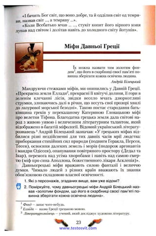 «І бачить Бог світ, що воно добре, та й одділив світ од темря­
ви, назвав світ а темряву ...».
«Коли Всебатько м чав , стукіт копит його вірного коня
лунав над світом і долітав навіть до холодного світу йотунів».
Міфи Давньої Греції
їх можна назвати тим золотим фон-
■ М м ш м М Н дом', що його в скарбниці своєї пам’яті по­
винна зберігати кожна освічена людина.
Андрій Білецький
Мандруючи стежками міфів, ми опинились у Давній Греції.
«Прекрасна земля Еллади^, прекрасні її квітучі долини, її гори в
зеленім клечанні лісів, звідки весело мчать дзюркотливі
струмки, зливаючись далі в річки, що несуть свої прозорі хвилі
до лазурової морської безодні». Такою постає стародавня бать­
ківщина греків у переказаному Катериною Гловацькою міфі
про велетня Тіфона. Благодатна грецька земля дала світові на­
род з живою уявою і величезним літературним талантом, який
відображено в багатій міфології. Відомий український літерату­
рознавець ^Андрій Білецький зазначав: «У грецьких міфах від­
билися різні нездійсненні для тих давніх часів мрії людства:
приборкання стихійних сил природи (подвиги Геракла, Персея,
Тесея), освоєння далеких земель і морів (подорож аргонавтів
і мандри Одіссея), опанування повітряного простору (Дедал та
Ікар), перемога над усіма хворобами і навіть над самою смер­
тю (міф про сина Аполлона, божественного лікаря Асклепія)».
Давньогрецькі міфи вражають силою фантазії і величчю
думки. Чимало людей з різних країн вважають їх знання
обов’язковою складовою власної освіченості.
1. Які з персонажів, згаданих вище, вам уже відомі?
2. Поміркуйте, чому давньогрецькі міфи Андрій Білецький наз­
вав «золотим фондом, що його в скарбниці своєї пам’яті по­
винна зберігати кожна освічена людина».
^Фонд — запас чого-небудь.
^Еллада — назва Греції грецькою мовою.
Літературознавець — учений, який досліджує художню літературу.
23
www.testosvit.com
 