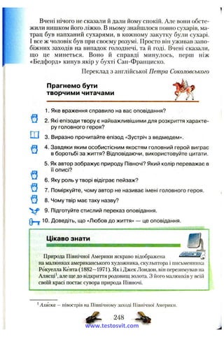 Вчені нічого не сказали й дали йому спокій. Але вони обсте­
жили нишком його ліжко. В ньому знайшлося повно сухарів, ма­
трац був напханий сухарями, в кожному закутку були сухарі.
І все ж чоловік був при своєму розумі. Просто він уживав запо­
біжних заходів на випадок голоднечі, та й годі. Вчені сказали,
що це минеться. Воно й справді минулось, перш ніж
«Бедфорд» кинув якір у бухті Сан-Франциско.
Переклад з англійської Петра Соколовського
Прагнемо бути
творчими читачами
Ш
1. Яке враження справило на вас оповідання?
2. Які епізоди твору є найважливішими для розкриття характе­
ру головного героя?
3. Виразно прочитайте епізод «Зустріч з ведмедем».
4. Завдяки яким особистісним якостям головний герой виграє
в боротьбі за життя? Відповідаючи, використовуйте цитати.
5. Як автор зображує природу Півночі? Який колір переважає в
її описі?
6. Яку роль у творі відіграє пейзаж?
7. Поміркуйте, чому автор не називає імені головного героя.
Q 8. Чому твір має таку назву?
9. Підготуйте стислий переказ оповідання.
( Ь 10. Доведіть, що «Любов до життя» — це оповідання.
Цікаво знати
тшшшштттяыашшвш
Природа Північної Америки яскраво відображена ------------^
на малюнках американського художника, скульптора і письменника
Рокуелла Кента (1882—1971). Як і Джек Лондон, він перезимував на
Алясці*, але ще до відкриття родовищ золота. З його малюнків у всій
своїй красі постає сувора природа Півночі.
' Аляска — півострів на Північному заході Північної Америки.
248
www.testosvit.com
 