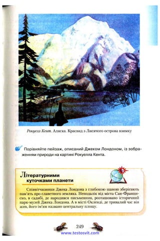 Рокуєм Кент. Аляска. Краєвид з Лисячого острова взимку
Порівняйте пейзаж, описаний Джеком Лондоном, із зобра­
женням природи на картині Рокуелла Кента.
Літературним и
куточками планети
Співвітчизники Джека Лондона з глибокою шаною зберігають
пам’ять про славетного земляка. Неподалік від міста Сан-Франци­
ско, в садибі, де народився письменник, розташовано історичний
парк-музей Джека Лондона. А в місті Окленді, де тривалий час він
жив, його ім’ям названо центральну площу.
249
www.testosvit.com
 