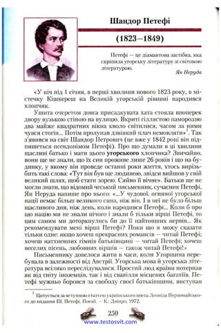 Шандор Петефі
(1823-1849)
Петефі —це діамантова застібка, яка
скріпила угорську літературу зі світовою
літературою.
Ян Неруда
«У ніч під 1 січня, в перші хвилини нового 1823 року, в мі­
стечку Кішкереш на Великій угорській рівнині народився
хлопчик.
Ушита очеретом довга присадкувата хата стояла впоперек
двору вузькою стіною на вулицю. Вкриті гіллястою памороззю
два майже квадратних вікна кволо світилися, часом за ними
чувся стогін... Потім пролунав дзвінкий плач немовляти» . Так
з’явився на світ Шандор Петрович (це вже у 1842 році він під­
пишеться псевдонімом Петефі). Про піо думали в ці хвилини
щасливі батько і мати цього угорського хлопчика? Звичайно,
вони ДІЄ не знали, що їх син проживе лише 26 років і що на бу­
динку, у якому він проведе останні роки життя, хтось вирізь­
бить такі слова; «Тут він був ще людиною, звідси вийшов у свій
великий шлях, щоб стати зорею. Сяйво її вічне». Батьки ще не
могли знати, що відомий чеський письменник, сучасник Петефі,
Ян Неруда напише про нього: «...У чудової, огняної угорської
нації немає більш великого сина, ніж він. І в неї не було більш
щасливого дня, ніж день, коли народився Петефі... Коли б про
цю націю ми не знали нічого і знали б тільки вірші Петефі, то
цим самим ми доторкнулись би до її найтонших нервів... Як
рекомендувати мені вірші Петефі? Поки що я можу сказати
тільки одне: якщо хочеш прекрасних романсів -- читай Петефі;
хочеш натхненних гімнів батьківщині — читай Петефі; хочепі
веселих пісень, любовних віршів —також читай Петефі!»
Письменнику довелося жити в часи, коли Угорщина пере­
бувала в залежності від Австрії. Угорська мова й угорська літе­
ратура всіляко переслідувалися. Простий люд країни потерпав
як від гніту іноземців, так і від свавілля місцевих багатіїв. Пе­
тефі мужньо боровся за свободу своєї батьківщини, виступав
' Цитується за вступною статтею українського поета Леоніда Первомайсько-
го до видання Ш. Петефі. Поезії. — К.: Дніпро, 1972.
Ф - 250
www.testosvit.com
 