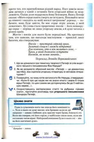 проти тих, хто пригноблював рідний народ. Поет зовсім моло­
дим загинув у одній з останніх битв угорської війни за неза­
лежність. Однак доля подарувала йому безсмертя. Якось Петефі
сказав: «Мого серця навіть смерть не остудить. Поховайте мене
на півночі і посадіть на моїй могилі цитринове^ деревце, —по­
бачите, воно буде цвісти, бо моє серце зігріє землю, у якій
лежатиме». Ці слова стали пророчими: поезія —його невмиру­
ще серце —зігріває не лише угорську землю, а й душі читачів з
різних країн.
Життя і поезія для нього були нероздільні. На противагу
тим, хто заявляв, що насолода мистецтвом — привілей лише
багатих, він стверджував:
Поезія — просторий світлий храм,
Залитий сонцем і завжди відкритий
Для кожного, хто в нім молитись хоче, —
Храм, у який дозволено вступати
Босоніж, як немає личаків...
Переклад Леоніда Первомайського
1. Що ви дізналися про тематику творчості Петефі зі слів видат-
ного чеського письменника Яна Неруди?
О 2. Як ви розумієте образний вислів: «Петефі — це діамантова
застібка, яка скріпила угорську літературу зі світовою літера­
турою»?
3. Поміркуйте, на чому хотів наголосити Ян Неруда, стверджую­
чи: «Коли б про цю націю ми не знали нічого і знали б тільки
вірші Петефі, то цим самим ми доторкнулись би до її найтон-
ших нервів...».
4. Скориставшись матеріалами статті та рубрики «Цікаво
знати», підготуйте розповідь про угорського письменника
Шандора Петефі.
Цікаво знати
Один із сучасників поета так описав його зовнішність;
«...Чоло в нього не дуже високе, між бровами залягли дві і»
зморшки —ознака глибоких дум; красиві чорні брови, блискучі очі.
Коли він говорив, очі його горіли, а найбільше сяяли вони, коли він
натхненно читав вірші. Найпривабливішими були в нього очі —вік­
на його поетичної душі».
J
*Цитрина —лимон.
251
www.testosvit.com
 
