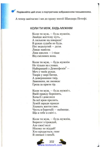 А тепер завітаємо і ми до храму поезії Шандора Петефі.
КОЛИ ТИ МУЖ, БУДЬ МУЖНІМ
Коли ти муж, —будь мужнім,
Знайди життєву путь,
А лялькою на шворках'
В руках судьби не будь.
Пес недолугий —доля.
Лякає навісна
Лиш кволих —і тікає
Від сміливих вона.
Коли ти муж, —будь мужнім
Не тільки на словах.
Найкращий з Демосфенів —
Меч у твоїх руках.
Твори у вирі битви,
А довершивши твір.
Замовкни, як змовкає
Гроза за краєм гір.
Коли ти муж, —будь мужнім.
Вмій правду боронить,
Хоча б і довелося
За неї кров пролить.
Зумій заради правди
Зламать життя своє.
Честь в боротьбі —найвище.
Що в тебе в світі є.
Коли ти муж, —будь мужнім.
Борися і страждай.
Але своєї волі
Нікому не віддай!
Хто продається, гине
В зневазі і ганьбі.
Порівняйте цей опис з портретним зображенням письменника.
ф- 252 ^
www.testosvit.com
 