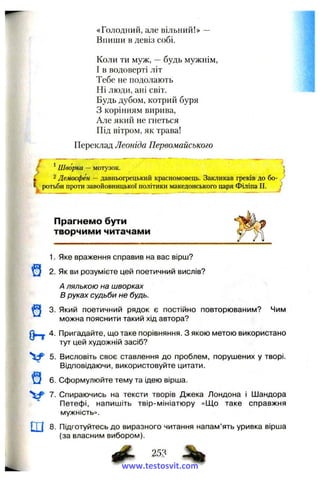 «Голодний, але вільний!» —
Впиши в девіз собі.
Коли ти муж, —будь мужнім,
І в водоверті літ
Тебе не подолають
Ні люди, ані світ.
Будь дубом, котрий буря
З корінням вирива,
Але який не гнеться
Під вітром, як трава!
Переклад Леоніда Первомайського
f
t Шворка —мотузок. '
і 2Демосфен —давньогрецький красномовець. Закликав феків до бо- *
ротьби проти завойовницької політики македонського царя Філіпа II. J
Прагнемо бути
творчими читачами
1. Яке враження справив на вас вірш?
2. Як ви розумієте цей поетичний вислів?
А лялькою на шворках
В руках судьби не будь.
3. Який поетичний рядок є постійно повторюваним? Чим
можна пояснити такий хід автора?
4. Пригадайте, що таке порівняння. З якою метою використано
тут цей художній засіб?
5. Висловіть своє ставлення до проблем, порушених у творі.
Відповідаючи, використовуйте цитати.
^ 6. Сформулюйте тему та ідею вірша.
V 7. Спираючись на тексти творів Джека Лондона і Шандора
Петефі, напишіть твір-мініатюру «Що таке справжня
мужність».
ш 8. Підготуйтесь до виразного читання напам’ять уривка вірша
(за власним вибором).
^ 25?
www.testosvit.com
 