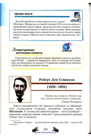 Цікаво знати
Доля Петефі багато в чому перегукується з долею
Шевченка. Обидва жили в першій половині XIX століття, вийшли з
пригноблених верств народу, представляли його інтереси, сподіван­
ня, всіма силами прагнули змінити життя на краще. Вони однаково
розуміли покликання поета, присвятили величезну кількість творів
людям з народу. Обидва стали символами своїх національних літе­
ратур.
Літературним и
куточками планети
Серед місць, де з особливою шаною зберігають пам’ять про Шан­
дора Петефі, —українське Закарпаття. Тим, хто відвідає місто Бере­
гове, що знаходиться на кордоні з Угорщиною, цікаво буде побачити
пам’ятник співцю угорського народу.
Роберт Луїс Стівенсон
(1850-1894)
f
Людина, яка створила «Острів скар­
бів», посідає почесне місце в літературі.
Гілберт Честертон^
Дорога мандрівників, які прагнуть побувати на найцікаві­
ших літературних островах, неодмінно проляже через
Шотландію. У столиці цієї північної країни —місті Единбурзі —
народився майстер віршів, повістей і пригодницьких романів
Роберт Луї с Стівенсон.
' Честертон Гілберт — англійський письменник кінця XIX — початку XX
століття.
254
www.testosvit.com
 