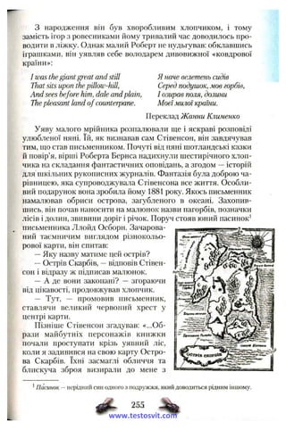 з народження він був хворобливим хлопчиком, і тому
замість ігор з ровесниками йому тривалий час доводилось про­
водити в ліжку. Однак малий Роберт не нудьгував: обклавшись
іграшками, він уявляв себе володареіУі дивовижної «ковдрової
країни»:
І was the giantgreat and still
That sits upon the pillow-hill,
And sees before him, dale andplain,
Thepleasant land of counterpane.
Я наче велетень сидів
Серед подушок, мов горбів,
І озирав поля, долини
Моєїмилої країни.
Переклад Жанни Клименко
Уяву малого мрійника розпалювали ще і яскраві розповіді
улюбленої няні. їй, як визнавав сам Стівенсон, він завдячував
тим, що став письменником. Почуті від няні шотландські казки
й повір’я, вірші Роберта Бернса надихнули шестирічного хлоп­
чика на складання фантастичних оповідань, а згодом —історій
для шкільних рукописних журналів. Фантазія була доброю ча­
рівницею, яка супроводжувала Стівенсона все життя. Особли­
вий подарунок вона зробила йому 1881 року. Якось письменник
намалював обриси острова, загубленого в океані. Захопив­
шись, він почав наносити на малюнок назви пагорбів, позначки
лісів і долин, звивини доріг і річок. Поруч стояв юний пасинок'
письменника Ллойд Осборн. Зачарова­
ний таємничим виглядом різнокольо­
рової карти, він спитав:
—Яку назву матиме цей острів?
—Острів Скарбів, —відповів Стівен­
сон і відразу ж підписав малюнок.
— А де вони закопані? — згораючи
від цікавості, продовжував хлопчик.
— Тут, — промовив письменник,
ставлячи великий червоний хрест у
центрі карти.
Пізніше Стівенсон згадував: «...Об­
рази майбутніх персонажів книжки
почали проступати крізь уявний ліс,
коли я задивився на свою карту Остро­
ва Скарбів. їхні засмаглі обличчя та
блискуча зброя визирали до мене з
^Пасинок —нерідний син одного з подружжя, який доводиться рідним іншому.
255
www.testosvit.com
 