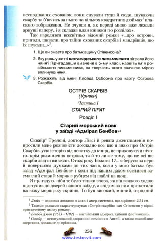 несподіваних схованок, вони снували туди и сюди, шукаючи
скарбу та б’ючись за нього на кількох квадратних дюймах^ пла­
ского зображення. Не зчувся я, як нераді мною вже лежали
аркуші паперу, і я складав план книжки по розділах».
Так народився всесвітньо відомиіі роман «...про острови,
пригоди, шквали, про тайни схованих скарбів і мандрівців, що
їх шукали...»^.
1. Що ви знаєте про батьківщину Стівенсона?
2. Яку роль у житті ш отландського письменника зіграла його
няня? Пригадавши вивчене в 5-му класі, назвіть ім ’я ро­
сійського письменника, на творчість якого значною мірою
вплинула няня.
3. Розкажіть від імені Ллойда Осборна про карту Острова
Скарбів.
ОСТРІВ СКАРБІВ
(Уривки)
Частина І
СТАРИЙ ПІРАТ
Розділ І
Старий морський вовк
у заїзді «Адмірал Бенбов»з
Сквайр"* Трелоні, доктор Лівсі й решта джентльменів по­
просили мене розповісти докладно все, що я знаю про Острів
Скарбів, усю історію від початку до кінця, не приховуючи нічо­
го, крім розміщення острова, та й то лише тому, що не всі ще
скарби звідти вивезли. Отож року Божого 17... я беруся за неро
й повертаюся думками до тих часів, коли у мого батька був
заїзд «Адмірал Бенбов» і коли під нашим дахом оселився за­
смаглий старий моряк з рубцем від шаблі на щоці.
Я прлгадую, ніби те було тільки вчора, як він важкою ходою
підступив до дверей нашого заїзду, а слідом за ним прикотили
на візку моряцьку скриню. То був високий, міцний, огрядний
' Дюйм — одиниця довжини в англ. і амер. системах, що дорівнює 2,54 см.
^ Такими рядками схарактеризував «Острів скарбів» сам Стівенсон у вірші,
присвяченому цьому роману.
^Бенбов Джон (1653—1702) — англійський адмірал, здібний флотоводець.
^ Сквайр — нетитулований дворянин і поміщик в Англії, а також шанобливе
звертання, додаване до прізвища.
256 %
www.testosvit.com
 