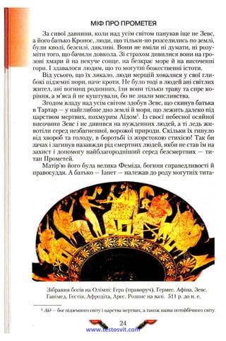 МІФ ПРО ПРОМЕТЕЯ
За сивої давнини, коли над усім світом панував іще не Зевс,
а його батько Кронос, люди, що тільки-но розселились по землі,
були кволі, безсилі, лякливі. Вони не вміли ні думати, ні розу­
міти того, що бачили довкола. Зі страхом дивилися вони на гро­
зові хмари й на пекуче сонце, на безкрає море й на височенні
гори. І здавалося людям, що то могутні божественні істоти.
Від усього, що їх лякало, люди мерщій ховалися у свої гли­
бокі підземні нори, наче кроти. Не було тоді в людей ані світлих
жител, ані вогнищ родинних, їли вони тільки траву та сире ко­
ріння, а м’яса й не куштували, бо не знали мисливства.
Згодом владу над усім світом здобув Зевс, що скинув батька
в Тартар —у найглибше дно землі й моря, що лежить далеко під
царством мертвих, похмурим Аїдом'. Із своєї небесної осяйної
височини Зевс і не дивився на нужденних людей, а ті ледь жи­
вотіли серед незбагненної, ворожої природи. Скільки їх гинуло
від хвороб та голоду, в боротьбі із жорстокою стихією! Так би
зачах і загинув назавжди рід смертних людей, якби не став їм на
захист і допомогу найблагородніший серед безсмертних — ти­
тан Прометей.
Матір’ю його була велика Феміда, богиня справедливості й
правосуддя. А батько —Іапет —належав до роду могутніх тита-
Зібрання богів на Олімпі; Гера (праворуч), Гермес, Афіна, Зевс,
Ганімед, Гестія, Афродіта, Арес. Розпис на вазі. 511 р. до н. е.
1Аїд —бог підземного світу і царства мертвих, а також назва нотойбічного світу.
24
www.testosvit.com
 