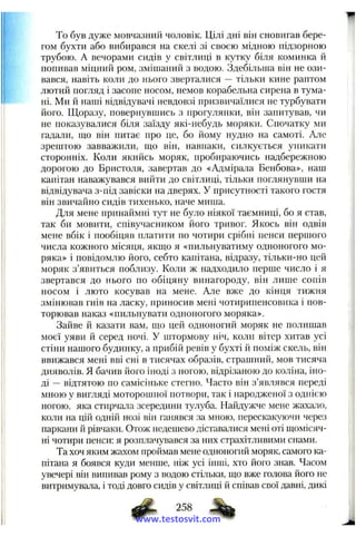 To був дуже мовчазнрій чоловік. Цілі дні він сновигав бере­
гом бухти або вибирався на скелі зі своєю мідною підзорною
трубою. А вечорами сидів у світлиці в кутку біля коминка й
попивав міцний ром, змішаний з водою. Здебільша він не ози­
вався, навіть коли до нього зверталися — тільки кине раптом
лютий погляд і засопе носом, немов корабельна сирена в тума­
ні. Ми й наші відвідувачі невдовзі призвичаїлися не турбувати
його. Щоразу, повернувшись з прогулянки, він запитував, чи
не показувалися біля заїзду які-небудь моряки. Спочатку ми
гадали, ш;о він питає про це, бо йому нудно на самоті. Але
зрештою завважили, що він, навпаки, силкується уникати
сторонніх. Коли якийсь моряк, пробираючись надбережною
дорогою до Бристоля, завертав до «Адмірала Бенбова», наш
капітан наважувався вийти до світлиці, тільки поглянувши на
відвідувача з-під завіски на дверях. У присутності такого гостя
він звичайно сидів тихенько, наче миша.
Для мене принаймні тут не було ніякої таємниці, бо я став,
так би мовити, співучасником його тривог. Якось він одвів
мене вбік і пообіцяв платити по чотири срібні пенси першого
числа кожного місяця, якш,о я «пильнуватиму одноногого мо­
ряка» і повідомлю його, себто капітана, відразу, тільки-но цей
моряк з’явиться поблизу. Коли ж надходило перше число і я
звертався до нього по обіцяну винагороду, він лише еонів
носом і люто косував на мене. Але вже до кінця тижня
змінював гнів на ласку, приносив мені чотирипенсовика і пов­
торював наказ «пильнувати одноногого моряка».
Зайве й казати вам, що цей одноногий моряк не полишав
моєї уяви й серед ночі. У штормову ніч, коли вітер хитав усі
стіни нашого будинку, а прибій ревів у бухті й поміж скель, він
ввижався мені вві сні в тисячах образів, страшний, мов тисяча
дияволів. Я бачив його іноді з ногою, відрізаною до коліна, іно­
ді — відтятою по самісіньке стегно. Часто він з’яв.яявся переді
мною у вигляді моторошної потвори, так і народженої з однією
ногою, яка стирчала зсередини тулуба. Найдужче мене жахало,
коли на цій одній нозі він ганявся за мною, перескакуючи через
паркани й рівчаки. Отож недешево діставалися мені оті щомісяч­
ні чотири пенси: я розплачувався за них страхітливими снами.
Та хоч яким жахом проймав мене одноногий моряк, самого ка­
пітана я боявся куди менше, ніж усі інші, хто його знав. Часом
увечері він випивав рому з водою стільки, що вже голова його не
витримувала, і тоді довго сидів у світлиці й співав свої давні, дикі
258
www.testosvit.com
 
